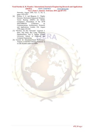 Viral Parekh, K. H. Wandra / International Journal of Engineering Research and Applications
                 (IJERA)            ISSN: 2248-9622        www.ijera.com
                    Vol. 3, Issue 1, January -February 2013, pp.467-472
     Networks, August 1999, Vol. 17, No. 8,
     pages 1439-1453.
[6]  Perkins, C. E. and Bhagwat, P.; "Highly
     Dynamic Destination-Sequenced Distance-
     Vector Routing (DSDV) for Mobile
     Computers", Proceedings of the ACM
     SIGCOMM.94            Conference      on
     Communications Architectures, Protocols
     and Applications, London, UK, August
     1994, pages 234-244.
[7] “Wireless Ad Hoc Networks” Zygmunt J.
     Haas, Jing Deng, Ben Liang, Panagiotis
     Papadimitratos, and S. Sajama Cornell
     University School of Electrical and
     Computer Engineering.
[8] Tutorial for Simulation-based Performance
     Analysis of MANET Routing Protocols in
     ns-2By Karthik sadasivam ISSN




                                                                               472 | P a g e
 