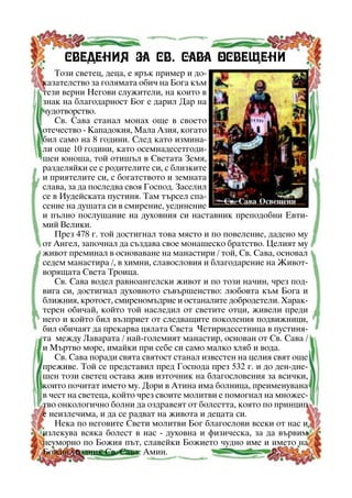 Ñâåäåíèÿ çà Ñâ. Ñàâà Îñâåùåíè
Òîçè ñâåòåö, äåöà, å ÿðúê ïðèìåð è äîêàçàòåëñòâî çà ãîëÿìàòà îáè÷ íà Áîãà êúì
òåçè âåðíè Íåãîâè ñëóæèòåëè, íà êîèòî â
çíàê íà áëàãîäàðíîñò Áîã å äàðèë Äàð íà
÷óäîòâîðñòâî.
Ñâ. Ñàâà ñòàíàë ìîíàõ îùå â ñâîåòî
îòå÷åñòâî - Êàïàäîêèÿ, Ìàëà Àçèÿ, êîãàòî
áèë ñàìî íà 8 ãîäèíè. Ñëåä êàòî èçìèíàëè îùå 10 ãîäèíè, êàòî îñåìíàäåñåòãîäèøåí þíîøà, òîé îòèøúë â Ñâåòàòà Çåìÿ,
ðàçäåëÿéêè ñå ñ ðîäèòåëèòå ñè, ñ áëèçêèòå
è ïðèÿòåëèòå ñè, ñ áîãàòñòâîòî è çåìíàòà
ñëàâà, çà äà ïîñëåäâà ñâîÿ Ãîñïîä. Çàñåëèë
ñå â Èóäåéñêàòà ïóñòèíÿ. Òàì òúðñåë ñïàÑâ. Ñàâà Îñâåùåíè
ñåíèå íà äóøàòà ñè â ñìèðåíèå, óåäèíåíèå
è ïúëíî ïîñëóøàíèå íà äóõîâíèÿ ñè íàñòàâíèê ïðåïîäîáíè Åâòèìèé Âåëèêè.
Ïðåç 478 ã. òîé äîñòèãíàë òîâà ìÿñòî è ïî ïîâåëåíèå, äàäåíî ìó
îò Àíãåë, çàïî÷íàë äà ñúçäàâà ñâîå ìîíàøåñêî áðàòñòâî. Öåëèÿò ìó
æèâîò ïðåìèíàë â îñíîâàâàíå íà ìàíàñòèðè / òîé, Ñâ. Ñàâà, îñíîâàë
ñåäåì ìàíàñòèðà /, â õèìíè, ñëàâîñëîâèÿ è áëàãîäàðåíèå íà Æèâîòâîðÿùàòà Ñâåòà Òðîèöà.
Ñâ. Ñàâà âîäåë ðàâíîàíãåëñêè æèâîò è ïî òîçè íà÷èí, ÷ðåç ïîäâèãà ñè, äîñòèãíàë äóõîâíîòî ñúâúðøåíñòâî: ëþáîâòà êúì Áîãà è
áëèæíèÿ, êðîòîñò, ñìèðåíîìúäðèå è îñòàíàëèòå äîáðîäåòåëè. Õàðàêòåðåí îáè÷àé, êîéòî òîé íàñëåäèë îò ñâåòèòå îòöè, æèâåëè ïðåäè
íåãî è êîéòî áèë âúçïðèåò îò ñëåäâàùèòå ïîêîëåíèÿ ïîäâèæíèöè,
áèë îáè÷àÿò äà ïðåêàðâà öÿëàòà Ñâåòà ×åòèðèäåñåòíèöà â ïóñòèíÿòà ìåæäó Ëàâàðàòà / íàé-ãîëåìèÿò ìàíàñòèð, îñíîâàí îò Ñâ. Ñàâà /
è Ìúðòâî ìîðå, èìàéêè ïðè ñåáå ñè ñàìî ìàëêî õëÿá è âîäà.
Ñâ. Ñàâà ïîðàäè ñâÿòà ñâÿòîñò ñòàíàë èçâåñòåí íà öåëèÿ ñâÿò îùå
ïðåæèâå. Òîé ñå ïðåäñòàâèë ïðåä Ãîñïîäà ïðåç 532 ã. è äî äåí-äíåøåí òîçè ñâåòåö îñòàâà æèâ èçòî÷íèê íà áëàãîñëîâåíèÿ çà âñè÷êè,
êîèòî ïî÷èòàò èìåòî ìó. Äîðè â Àòèíà èìà áîëíèöà, ïðåèìåíóâàíà
â ÷åñò íà ñâåòåöà, êîéòî ÷ðåç ñâîèòå ìîëèòâè å ïîìîãíàë íà ìíîæåñòâî îíêîëîãè÷íî áîëíè äà îçäðàâåÿò îò áîëåñòòà, êîÿòî ïî ïðèíöèï
å íåèçëå÷èìà, è äà ñå ðàäâàò íà æèâîòà è äåöàòà ñè.
Íåêà ïî íåãîâèòå Ñâåòè ìîëèòâè Áîã áëàãîñëîâè âñåêè îò íàñ è
èçëåêóâà âñÿêà áîëåñò â íàñ - äóõîâíà è ôèçè÷åñêà, çà äà âúðâèì
íåóìîðíî ïî Áîæèÿ ïúò, ñëàâåéêè Áîæèåòî ÷óäíî èìå è èìåòî íà
Áîæèÿ óãîäíèê Ñâ. Ñàâà. Àìèí.
14

 