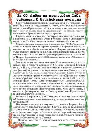 Çà Ñâ. Ëàâðà íà ïðåïîäîáíè Ñàâà
Îñâåùåíè â Èóäåéñêàòà ïóñòèíÿ
Ñâåòàòà Ëàâðà íà ïðåïîäîáíè Ñàâà Îñâåùåíè â Èóäåéñêàòà ïóñòèíÿ! Òÿ å åäèí îò íàé-äðåâíèòå è, ìîæå äà ñå êàæå, íàé-çíà÷èìè
ìàíàñòèðè íà Ïðàâîñëàâíàòà Öúðêâà, çàùîòî èìåííî òîçè ìàíàñòèð å èçèãðàë âàæíà ðîëÿ çà óñòàíîâÿâàíåòî íà ìîíàøåñòâîòî è
çàïàçâàíå íà Ïðàâîñëàâíàòà âÿðà îò åðåñèòå.
Ïúðâàòà ìàëêà öúðêâà, êîÿòî ïîñòðîèëè ïúðâèòå çàñåëíèöè òóê,
å ïîñâåòåíà íà Ñâ. Íèêîëàé. Îñâåí Âåëèêàòà Ëàâðà è ìíîæåñòâîòî
ìàíàñòèðè, Ñâ. Ñàâà îñíîâàë è ìíîãî êèíîâèè / îáùåæèòèÿ /.
Ñëåä ïðåñåëâàíåòî íà ñâåòåöà â äóõîâíèÿ ñâÿò / 532 ã./ äî ðàçîðåíèåòî íà Ñâòàòà Çåìÿ îò ïåðñèòå ïðåç 614 ã. è àðàáèòå ïðåç 638 ã.
ìîíàøåñâòîòî â Èóäåéñêàòà ïóñòèíÿ è Ëàâðàòà äîñòèãíàëî ñâîÿ
ïúëåí ðàçöâåò. Ëàâðàòà íà Ñâ. Ñàâà áèëà íàñåëåíà òîãàâà ñ 5 000
ìîíàñè, à öÿëàòà ïóñòèíÿ îò Ìúðòâî ìîðå äî Âèòëååì è îò Èåðèõîí
äî Õåâðîí áèëà íàñåëåíà ñ 15 000 ìîíàñè, èçïúëíåíà ñ 70 ìàíàñòèðà /Ëàâðè è Êèíîâèè /.
Ìíîãî ñà âåëèêèòå ïîäâèæíèöè íà Õðèñòîâàòà âÿðà, êîèòî ñà
æèâåëè òóê, â Ëàâðàòà, îñíîâàíà îò Ñâ. Ñàâà Îñâåùåíè. Åäèí îò
òÿõ å Ñâ. Éîàí Äàìàñêèí, ñòàíàë çíàìåíèò è èçâåñòåí êàòî áîãîñëîâ, ôèëîñîô è ñúñòàâèòåë íà öúðêîâíè ïåñíîïåíèÿ. Ìîíàñèòå, ïîñëåäîâàòåëè íà Ñâ. Ñàâà, ñà íàðå÷åíè “Ñàâàèòè”. Ìíîãî îò òÿõ ñà
ñâåòöè-ìú÷åíèöè, ïðèåëè ìú÷åíè÷åñêà ñìúðò çà Õðèñòà ïðåç âðåìå
íà ìíîãîáðîéíèòå íàøåñòâèÿ è íàïàäåíèÿ íà ïåðñè / 614 ã./ è ðàçáîéíèöè-àðàáè / 796 ã./. Öåëè ÷åòèðèäåñåò ïúòè Ëàâðàòà íà Ñâ. Ñàâà å ïðåòúðïÿâàëà íàøåñòâèÿ è íàïàäåíèÿ îò âðàãîâåòå, íî è äî
äíåñ, íåçàâèñèìî îò ìíîãî÷èñëåíèòå íàáåçè, Òÿ ñòîè íåïîêëàòèìà,
êàòî òâúðäà îñíîâà íà Ïðàâîñëàâíàòà âÿðà. Êàòî ñâÿòî ìÿñòî, â
êîåòî ñå å ñôîðìèðàë Óñòàâúò íà áîãîñëóæåíèåòî íà Ïðàâîñëàâíàòà Öúðêâà, íàðå÷åí Òèïèêîí.
Âåëèêàòà Ëàâðà íà Ñâ.Ñàâà! Òàì è äíåñ ñòàâàò ìíîæåñòâî ÷óäåñà! Áîëíè ïîëó÷àâàò èçöåëåíèÿ, à ñúïðóçè, êîèòî íÿìàò äåöà, ñòàâàò ðîäèòåëè!
Â îñíîâàòà íà ñêàëàòà, âúðõó êîÿòî å îñíîâàíà Ëàâðàòà, áëèêà
íåïðåêúñíàòî èçâîð îò ÷èñòà âîäà - Ñâåòèíÿ, äàðåíà çà ìàíàñòèðà
îò ñàìèÿ Áîæèé Ñèí ïî ìîëèòâèòå íà Ñâåòåöà! À ÷àÿò îò ëèñòåíöàòà íà ôèíèêîâîòî äúðâî â Ëàâðàòà è äî äíåñ äàðÿâà áëàãîñëîâåíèåíå íà ïîñåòèòåëèòå íà òîâà ñâÿòî ìÿñòî, íàé-ãîëÿìàòà ñâåòèíÿ â
êîåòî ñà Ñâåòèòå ìîùè íà Ñâåòåöà.
Äà, íåêà ïî íåãîâèòå ñâåòè ìîëèòâè Áîã äà áëàãîñëîâè öåëèÿ
ñâÿò! Àìèí.
15

 