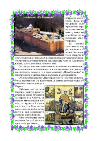 Ìàíàñòèðúò “Ñâ. Åêàòåðèíà”

íîãðúöêè ôèëîñîôè. Òàêà òÿ
îáúðíàëà êúì
Õðèñòîâàòà âÿðà
íå ñàìî ñàìîòî
èìïåðàòîðñêî
ñåìåéñòâî, íî è
ðèìñêàòà àðèñòîêðàöèÿ.
Çà
ñâîÿòà
õðèñòèÿíñêà âÿðà òÿ ïðèåëà ìú÷åíè÷åñêà ñìúðò.
Ñëåä ñìúðòòà é
îáà÷å òÿëîòî é èç÷åçíàëî. Ñúãëàñíî âÿðâàíèÿòà íà õðèñòèÿíèòå Àíãåëè ñà ãî ïðåíåñëè íà íàé-âèñîêàòà ÷àñò íà ïëàíèíàòà
Ñèíàé, êîÿòî äíåñ íîñè íåéíîòî èìå.
Îêîëî òðè âåêà ïî-êúñíî ìîíàñè, âîäåíè îò ñâîåòî âèäåíèå,
ñå èçêà÷èëè âèñîêî â ïëàíèíàòà, êúäåòî ñà íàìåðèëè ìîùèòå
íà ñâåòèöàòà, äîíåñëè ãè â ñâîÿ ìàíàñòèð “Ïðåîáðàæåíèå” è
ãè ïîñòàâèëè â çëàòíà ðàêà â öúðêâàòà êúì ìàíàñòèðà.
Îò XI âåê ìàíàñòèðúò “Ïðåîáðàæåíèå” å èçâåñòåí ñúùî êàòî ìàíàñòèðúò íà Ñâ. Åêàòåðèíà. À ñàìàòà ñâåòèöà å åäíà îò
íàé-ïî÷èòàíèòå ñâåòèöè â
Åâðîïà.
Íàé-ïî÷èòàíàòà â öÿëà
Åâðîïà, çàùîòî êðúñòîíîñöè íà Çàïàä ðàçêàçàëè
çà âÿðàòà é â Õðèñòà, çà
íåéíèÿ ìú÷åíè÷åñêè æèâîò, çà ÷óäíàòà é ñëàâà
ñëåä ñìúðòòà. Òàêà òÿ ñòàíàëà åäíà îò íàé-èçâåñòíèòå è íàé-ïî÷èòàíèòå
ñâåòèöè â öÿëà Åâðîïà.
Íåêà ïî íåéíèòå ñâåòè
ìîëèòâè Áîã äà áëàãîñëîÈêîíà íà Ñâ. Åêàòåðèíà
âè âñè÷êè íè! Àìèí.
18

 