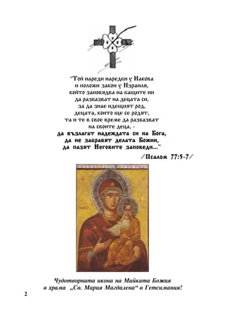 “Òîé íàðåäè íàðåäáè ó Èàêîâà
è ïîëîæè çàêîí ó Èçðàèëÿ,
êîéòî çàïîâÿäâà íà áàùèòå íè
äà ðàçêàçâàò íà äåöàòà ñè,
çà äà çíàå èäåùèÿò ðîä,
äåöàòà, êîèòî ùå ñå ðîäÿò,
òà è òå â ñâîå âðåìå äà ðàçêàçâàò
íà ñâîèòå äåöà, äà âúçëàãàò íàäåæäàòà ñè íà Áîãà,
äà íå çàáðàâÿò äåëàòà Áîæèè,
çàïîâåäè...”
äà ïàçÿò Íåãîâèòå çàïîâåäè...
/Ïñàëîì 77:5-7
Ïñàëîì 77:5-7/

×óäîòâîðíàòà èêîíà íà Ìàéêàòà Áîæèÿ
â õðàìà “Ñâ. Ìàðèÿ Ìàãäàëåíà” â Ãåòñèìàíèÿ!
2

 