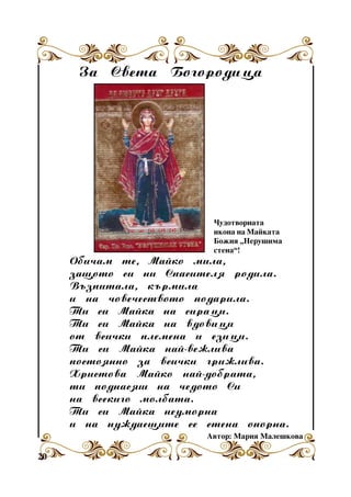 Çà Ñâåòà Áîãîðîäèöà

×óäîòâîðíàòà
èêîíà íà Ìàéêàòà
Áîæèÿ “Íåðóøèìà
ñòåíà”!

Îáè÷àì òå, Màéêî ìèëà,
çàùîòî ñè íè Ñïàñèòåëÿ ðîäèëà.
Âúçïèòàëà, êúðìèëà
è íà ÷îâå÷åñòâîòî ïîäàðèëà.
Òè ñè Ìàéêà íà ñèðàöè.
Òè ñè Ìàéêà íà âäîâèöè
îò âñè÷êè ïëåìåíà è åçèöè.
Òè ñè Ìàéêà íàé-âåæëèâà
ïîñòîÿííî çà âñè÷êè ãðèæëèâà.
Õðèñòîâà Ìàéêî íàé-äîáðàòà,
òè ïîäíàñÿø íà ÷åäîòî Ñè
íà âñåêèãî ìîëáàòà.
Òè ñè Ìàéêà íåóìîðíà
è íà íóæäàåùèòå ñå ñòåíà îïîðíà.
Àâòîð: Ìàðèÿ Ìàëåøêîâà

20

 