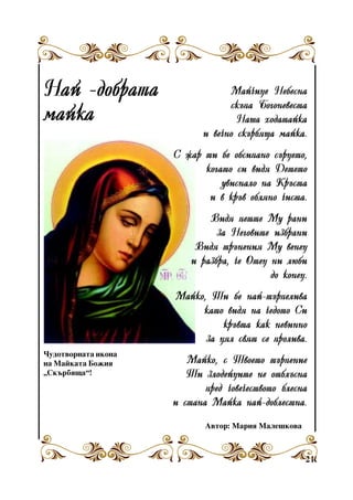 Íàé -äîáðàòà
ìàéêà

Ìàé÷èöå Íåáåñíà
ñêúïà Áîãîíåâåñòà
Íàøà õîäàòàéêà
è âå÷íî ñêúðáÿùà ìàéêà.
Ñ æàð òè áå îáñèïàíî ñúðöåòî,
êîãàòî ñè âèäÿ Äåòåòî
óâèñíàëî íà Êðúñòà
è â êðúâ îáëÿíî ÷èñòà.
Âèäÿ ïåòòå Ìó ðàíè
çà Íåãîâèòå èçáðàíè
Âèäÿ òðúíåíèÿ Ìó âåíåö
è ðàçáðà, ÷å Îòåö íè ëþáè
äî êîíåö.
Ìàéêî, Òè áå íàé-òúðïåëèâà
êàòî âèäÿ íà ÷åäîòî Ñè
êðúâòà êàê íåâèííî
çà öÿë ñâÿò ñå ïðîëèâà.

×óäîòâîðíàòà èêîíà
íà Ìàéêàòà Áîæèÿ
“Ñêúðáÿùà”!

Ìàéêî, ñ Òâîåòî òúðïåíèå
Òè çëîäåéöèòå íå îòáëúñíà
ïðåä ÷îâå÷åñòâîòî áëåñíà
è ñòàíà Ìàéêà íàé-äîáëåñòíà.
Àâòîð: Ìàðèÿ Ìàëåøêîâà

21

 