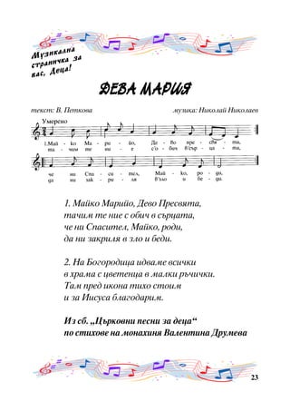 àëíà
Ì ó ç è ê êà çà
÷
ñòðàíè à!
ö
âàñ, Äå

ÄÅÂÀ ÌÀÐÈß
ÄÅÂ À Ì À ÐÈß
òåêñò: Â. Ïåòêîâà

ìóçèêà: Íèêîëàé Íèêîëàåâ

1. Ìàéêî Ìàðèéî, Äåâî Ïðåñâÿòà,
òà÷èì òå íèå ñ îáè÷ â ñúðöàòà,
÷å íè Ñïàñèòåë, Ìàéêî, ðîäè,
äà íè çàêðèëÿ â çëî è áåäè.
2. Íà Áîãîðîäèöà èäâàìå âñè÷êè
â õðàìà ñ öâåòåíöà â ìàëêè ðú÷è÷êè.
Òàì ïðåä èêîíà òèõî ñòîèì
è çà Èèñóñà áëàãîäàðèì.
Èç ñá. “Öúðêîâíè ïåñíè çà äåöà”
ïî ñòèõîâå íà ìîíàõèíÿ Âàëåíòèíà Äðóìåâà

23

 