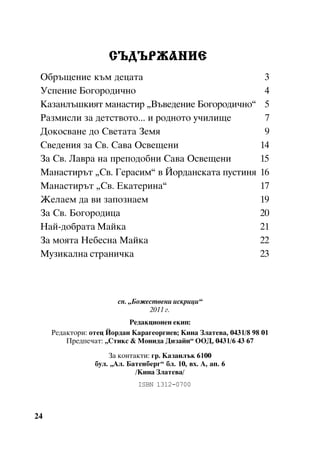 ÑÚÄÚÐÆÀÍÈÅ
Îáðúùåíèå êúì äåöàòà
Óñïåíèå Áîãîðîäè÷íî
Êàçàíëúøêèÿò ìàíàñòèð “Âúâåäåíèå Áîãîðîäè÷íî”
Ðàçìèñëè çà äåòñòâîòî... è ðîäíîòî ó÷èëèùå
Äîêîñâàíå äî Ñâåòàòà Çåìÿ
Ñâåäåíèÿ çà Ñâ. Ñàâà Îñâåùåíè
Çà Ñâ. Ëàâðà íà ïðåïîäîáíè Ñàâà Îñâåùåíè
Ìàíàñòèðúò “Ñâ. Ãåðàñèì” â Éîðäàíñêàòà ïóñòèíÿ
Ìàíàñòèðúò “Ñâ. Åêàòåðèíà”
Æåëàåì äà âè çàïîçíàåì
Çà Ñâ. Áîãîðîäèöà
Íàé-äîáðàòà Ìàéêà
Çà ìîÿòà Íåáåñíà Ìàéêà
Ìóçèêàëíà ñòðàíè÷êà

3
4
5
7
9
14
15
16
17
19
20
21
22
23

ñï. “Áîæåñòâåíè èñêðèöè”
2011 ã.
Ðåäàêöèîíåí åêèï:
Ðåäàêòîðè: îòåö Éîðäàí Êàðàãåîðãèåâ; Êèíà Çëàòåâà, 0431/8 98 01
Ïðåäïå÷àò: “Ñòèêñ & Ìîíèäà Äèçàéí” ÎÎÄ, 0431/6 43 67
Çà êîíòàêòè: ãð. Êàçàíëúê 6100
áóë. “Àë. Áàòåíáåðã” áë. 10, âõ. À, àï. 6
/Êèíà Çëàòåâà/
ISBN 1312-0700

24

 