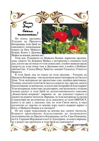 Ìèëè
Äåöà!
Ñêúïè
÷èòàòåëè!
Ïî ïîâîä ïðàçíèêà
Óñïåíèå íà Ïðåñâåòà
Áîãîðîäèöà òîçè áðîé íà
ñïèñàíèåòî ïîñâåùàâàìå
èçöÿëî íà Íåÿ, Ìàéêàòà
Áîæèÿ, Êîÿòî å Äóõîâíà
Màéêà íà âñè÷êè, âñè÷êè íàñ!
Òîçè äåí, Óñïåíèåòî íà Ìàéêàòà Áîæèÿ, íàðè÷àìå ïðàçíèê,
äåöà, çàùîòî Òÿ, Áîæèÿòà Ìàéêà, ñ íåòúðïåíèå å î÷àêâàëà òîçè
äåí, êîãàòî ùå ñè îòèäå îò òîçè çåìåí ñâÿò, â êîéòî æèâååì ïðåäè
ñìúðòòà ñè, è ùå îòèäå òàì, â Äóõîâíèÿ ñâÿò, â êîéòî å Íåéíèÿò
îáè÷àí Ñèí - Ãîñïîä Èèñóñ Õðèñòîñ, íàøèÿò Ñïàñèòåë, Ó÷èòåë è
Ïðèÿòåë.
Â òîçè áðîé, ïàê ïî ïîâîä íà òîçè ïðàçíèê - Óñïåíèå íà
Ïðåñâåòà Áîãîðîäèöà - ñìå âêëþ÷èëè ìíîãî ìàòåðèàëè çà Ñâåòàòà
Çåìÿ. Òåçè ìàòåðèàëè íè ïðåäîñòàâè åäíà äåâîéêà-õðèñòèÿíêà,
Òàòÿíêà, ïîñåòèëà òåçè Ñâåòè ìåñòà è äîíåñëà òóê, ïðè íàñ, ñâîåòî
áëàãîñëîâåíèå çà âñè÷êè íè, çà êîåòî íèå áåçêðàéíî é áëàãîäàðèì!
Òåçè ìàòåðèàëè, êîèòî íèå, ðåäàêòîðèòå, ñìå âêëþ÷èëè ñ òîëêîâà
ãîëÿìà ðàäîñò â òîçè áðîé íà äåòñêî-þíîøåñêîòî ñïèñàíèå
“Áîæåñòâåíè èñêðèöè”, âÿðâàìå, ÷å ùå äîêîñíàò ñúðöàòà è
äóøèòå íà íàøèòå ÷èòàòåëè. Âÿðâàìå, ÷å òåçè ìàòåðèàëè çà ñâåòöè
è ìàíàñòèðè ùå âè ïîìîãíàò äà ñå äîêîñíåòå äî òàçè ÑÂßÒÎÑÒ,
êîÿòî è äî äíåñ å çàïàçåíà òàì, ïî òåçè Ñâåòè ìåñòà, è òàêà
îñåçàòåëíî ñå ÷óâñòâà îò âñè÷êè õîðà, êîèòî èñêðåíî âÿðâàò â
Áîãà, â Ìàéêàòà Áîæèÿ è â ñâåòöèòå!
Îò âñå ñúðöå ïîæåëàâàìå íà âñè÷êè âàñ, ñâîèòå ÷èòàòåëè,
Áîæèåòî ïðåèçîáèëíî áëàãîñëîâåíèå ïî ìîëèòâåíîòî
çàñòúïíè÷åñòâî íà Ïðåñâåòà Áîãîðîäèöà, íà Ñâ. Ñàâà Îñâåùåíè,
íà Ñâ. Ãåðàñèì Èîðäàíñêè è íà Ñâ. Åêàòåðèíà, çà êîèòî âÿðâàìå,
÷å ñ ðàäîñò ùå ïðî÷åòåòå â òîçè áðîé íà ñïèñàíèåòî!
Îò ðåäàêòîðèòå
3

 