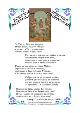 Å
È ÍÎ
Å Í È×
Ï Ä
Ó Ñ ÎÐÎ
Ã
ÁÎ

ÁÎ Ó Ñ
ÁÎ Ó ÑÏ
ÃÎ ÏÅ
ÃÎ Å
ÐÎ Í È
ÐÎ Í È
ÄÈ Å
ÄÈ Å
×Í
×Í
Î
Î

Çà Òâîåòî Óñïåíèå òúãóâàì.
Èèñóñ äîéäå, çà äà òå îòâåäå
è ðàäîñòòà Òè å íåèçìåðèìà îòíîâî çàåäíî â åäíî íåáå!
Ñúñ ìèëîñò, ïðåäàíîñò, ëþáîâ è âÿðíîñò
Òè êðà÷åøå â ãîðè è ïî ïîëÿ,
íàâñÿêúäå ñ ïðèñúùàòà ïðåñâÿòîñò,
çàùîòî Òè Ñè Ìàéêà íà ñâåòà!
Ñìèðåíà âúâ æèâîòà, ñâÿòà Ìàéêî,
îãðÿâàøå ñ ëþáîâ è òîïëîòà,
òúé êàêòî â Òâîåòî Ñâåòî Óñïåíèå
Ñè ñ îáðàç íåæåí, áëàãîñò, ñâåòëèíà!
Ñúáðàõ öâåòÿ îò óòðèííà ïîëÿíà,
äîáàâèõ ñúëçè â çíàê íà ïî÷èòòà
è ñ òÿõ âåíåö èçïëåòîõ çà ïîäàðúê,
çà ïðàçíèêà Òè, Ìàé÷èöå äîáðà!
Ïîêëîí íà Òåáå, Ìàéêî Áîãîðîäíà!
Ïîêëîí íà Òâîÿ Ñèí Áîæåñòâåí, ñâÿò!
È òàì - äàëå÷ îò çâåçäíèòå ïðîñòîðè,
ïîìèëâàéòå íè ñ Âàøòà áëàãîäàò!
Àâòîð: Îëãà Ìàõðè, àâãóñò 2010 ã.
4

Çàáåëåæêà: Ñòèõ÷åòî å âçåòî
îò Èíòåðíåò - ïîçäðàâ çà âñè÷êè âàñ!

 