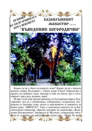 À
ÙÀ ÈÍÀÒ
ÍÈ
ÎÃ
ÒÅ
ÀÐÙ
ËÃ ÊÎÂÅ
ÁÚ ÂÅ
ÍÀ ÅÇ
ÏÐ

ÊÀÇÀÍËÚØÊÈßÒ
ÌÀÍÀÑÒÈÐ I-âà ÷àñò

”ÂÚÂÅÄÅÍÈÅ ÁÎÃÎÐÎÄÈ×ÍÎ”

Êàêâî ëè íå å áèëî ïî íàøàòà çåìÿ? Êàêâî ëè íå å âèäÿëà
íàøàòà ìàéêà Áúëãàðèÿ?... Ñâÿòà çåìÿ! Ñâÿòà! Îïðúñêàíà ñ
êðúâòà íà íåéíèòå ÷àäà, íîñåùè â ñåáå ñè âèñîê äóõ è îòãîâîðíîñò ïðåä ðîä, ðîäèíà, âÿðà!
È ïðåç òåçè íàé-òðóäíè âðåìåíà çà áúëãàðñêèÿ íàðîä, áúëãàðñêèÿò äóõ ñå å âúçâèñÿâàë, ïîáåæäàâàë, âúçðàæäàë, èçãðàæäàë è çàïàçâàë òîâà, êîåòî å íàé-öåííîòî è ñâèäíîòî çà
âñÿêà äóøà - ÂßÐÀÒÀ!”. Òàêà å çàïî÷íàëà êíèãàòà ñè çà Êàçàíëúøêèÿ ìàíàñòèð “Êðàòêà èñòîðèÿ íà ìàíàñòèðà “Âúâåäåíèå Áîãîðîäè÷íî” àâòîðêàòà é /Âñåëåíà/, ïîâåæäàùà ÷èòàòåëÿ îò ãîäèíèòå íà ðîáñòâîòî äî íàøè äíè... Ìîæå áè ìàë5

 