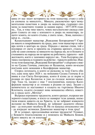 öèíà îò íàñ çíàÿò èñòîðèÿòà íà òîçè ìàíàñòèð, ñòàèë ó ñåáå
ñè ñïîìåíà çà ìèíàëîòî... Ìèíàëî, óâåêîâå÷åíî ÷ðåç ìîíóìåíòàëíèÿ ïàìåòíèê â äâîðà íà ìàíàñòèðà, ñúõðàíèë ñïîìåíà çà ïàìåòíèòå ãîäèíè çà íàøèÿ íàðîä - 1877-1878 ãîäèíà... Òóê, â òîâà òèõî ìÿñòî, ÷îâåê íåñúçíàòåëíî ñâåæäà ñìèðåíî ãëàâàòà ñè îùå ñ âëèçàíåòî â äâîðà íà ìàíàñòèðà, çàùîòî çåìÿòà, ïî êîÿòî ñòúïâà, å ñâÿòà çåìÿ... Çåìÿ, íàïîåíà ñ
êðúâ è... ñúëçè...
Êàçàíëúøêèÿò ìàíàñòèð “Âúâåäåíèå Áîãîðîäè÷íî”! Ñòðîåí íÿêîãà â ïîêðàéíèíèòå íà ãðàäà, äíåñ òîçè ìàíàñòèð ñå íàìèðà ïî÷òè â öåíòúðà íà ãðàäà. Îãðàäåí ñ âèñîêè ñòåíè, òîé å
èçîëèðàí îò ñâåòà è ïðèëè÷à íà ñòàðèííà êðåïîñò, ñòàèëà â
ñåáå íå ñàìî ñïîìåíà çà ìèíàëîòî íà íàðîäà íè, íî è áîëêèòå è
ñòåíàíèÿòà íà íàðîäà íè ïî âðåìå íà ðîáñòâîòî, òóðñêîòî - íàéæåñòîêîòî, êîåòî å çàïîìíèë íàðîäúò íè... Òàçè áúëãàðñêà ñâåòèíÿ å ïîñòðîåíà â ãîäèíèòå íà ðîáñòâî - òóðñêîòî ðîáñòâî. Èìåòî íà òîçè ìàíàñòèð “Âúâåäåíèå Áîãîðîäè÷íî” å ñâúðçàíî ñ èìåòî íà Ñóñàíà Ãåí÷åâà, ó÷èòåëêà îò Êàçàíëúê, êîÿòî ïî-êúñíî
ïîñòúïâà êàòî ìîíàõèíÿ â Êàëîôåðñêèÿ ìàíàñòèð.
Ñïîðåä ëåãåíäàòà, â êîÿòî ñå ðàçêàçâà çà òàçè Ñâåòà îáèòåë, åäíà íîù ïðåç 1828 ã. íà ìîíàõèíÿ Ñóñàíà Ãåí÷åâà é ñå
ÿâÿâà â ñúí Ñâåòà Áîãîðîäèöà, êîÿòî é êàçâà äà ñå âúðíå â
ðîäíèÿ ñè ãðàä Êàçàíëúê è òàì äà ñúçäàäå æåíñêè ìàíàñòèð. Òàêà òÿ, çàåäíî ñ îùå 7 ïîñëóøíè÷êè, íàïóñêà Êàëîôåðñêèÿ ìàíàñòèð è ñå îçîâàâà â ðîäíèÿ ñè ãðàä. Çàåäíî ñ
ìîìè÷åòàòà ñå íàñòàíÿâàò â êúùàòà íà òúðãîâåöà Èâàí÷î
Êëàòíàòà, êúäåòî ñúçäàâàò íîâà ìîíàøåñêà îáèòåë, èçâåñòíà â ãðàäà êàòî “Ìåòîõà”.
Âúïðåêè îãðîìíèòå òðóäíîñòè, êîèòî ñðåùàò, âúïðåêè ìèçåðíîòî ñúùåñòóâàíå, â êîåòî ñå íàìèðàò òåçè äåâèöè, ïîñâåòèëè èçöÿëî æèâîòà ñè íà Õðèñòà, òå íå çàáðàâÿò èçÿâåíîòî
æåëàíèå íà Ìàéêàòà Áîæèÿ, íå çàáðàâÿò äàäåíîòî îáåùàíèå - äà èçïúëíÿò ìîëáàòà É. Íå ãè íàïóñêà åíòóñèàçìúò èì
- äà èçãðàäÿò èñòèíñêè Äåâè÷åñêè ìàíàñòèð â òîçè ãðàä!
È òå óñïÿâàò, ïðåîäîëÿâàéêè âñè÷êè òðóäíîñòè! Óñïÿâàò,
Ìàíàñòèðúò Ìàéêàòà
ñ Áîæèåòî áëàãîñëîâåíèå è ñ ïîìîùòà íà“Áèñòðèöà” Áîæèÿ,
Êîÿòî íèêîãà íå ãè èçîñòàâÿ!
Êèíà Çëàòåâà
6

 