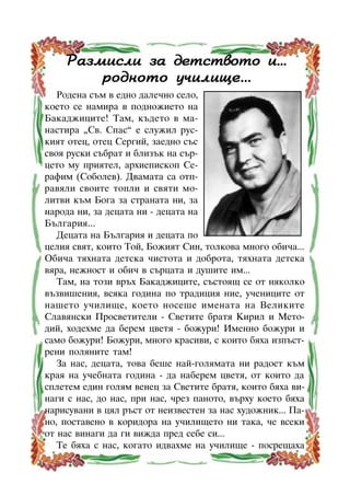 Ðàçìèñëè çà äåòñòâîòî è...
ðîäíîòî ó÷èëèùå...
Ðîäåíà ñúì â åäíî äàëå÷íî ñåëî,
êîåòî ñå íàìèðà â ïîäíîæèåòî íà
Áàêàäæèöèòå! Òàì, êúäåòî â ìàíàñòèðà “Ñâ. Ñïàñ” å ñëóæèë ðóñêèÿò îòåö, îòåö Ñåðãèé, çàåäíî ñúñ
ñâîÿ ðóñêè ñúáðàò è áëèçúê íà ñúðöåòî ìó ïðèÿòåë, àðõèåïèñêîï Ñåðàôèì (Ñîáîëåâ). Äâàìàòà ñà îòïðàâÿëè ñâîèòå òîïëè è ñâÿòè ìîëèòâè êúì Áîãà çà ñòðàíàòà íè, çà
íàðîäà íè, çà äåöàòà íè - äåöàòà íà
Áúëãàðèÿ...
Äåöàòà íà Áúëãàðèÿ è äåöàòà ïî
öåëèÿ ñâÿò, êîèòî Òîé, Áîæèÿò Ñèí, òîëêîâà ìíîãî îáè÷à...
Îáè÷à òÿõíàòà äåòñêà ÷èñòîòà è äîáðîòà, òÿõíàòà äåòñêà
âÿðà, íåæíîñò è îáè÷ â ñúðöàòà è äóøèòå èì...
Òàì, íà òîçè âðúõ Áàêàäæèöèòå, ñúñòîÿù ñå îò íÿêîëêî
âúçâèøåíèÿ, âñÿêà ãîäèíà ïî òðàäèöèÿ íèå, ó÷åíèöèòå îò
íàøåòî ó÷èëèùå, êîåòî íîñåøå èìåíàòà íà Âåëèêèòå
Ñëàâÿíñêè Ïðîñâåòèòåëè - Ñâåòèòå áðàòÿ Êèðèë è Ìåòîäèé, õîäåõìå äà áåðåì öâåòÿ - áîæóðè! Èìåííî áîæóðè è
ñàìî áîæóðè! Áîæóðè, ìíîãî êðàñèâè, ñ êîèòî áÿõà èçïúñòðåíè ïîëÿíèòå òàì!
Çà íàñ, äåöàòà, òîâà áåøå íàé-ãîëÿìàòà íè ðàäîñò êúì
êðàÿ íà ó÷åáíàòà ãîäèíà - äà íàáåðåì öâåòÿ, îò êîèòî äà
ñïëåòåì åäèí ãîëÿì âåíåö çà Ñâåòèòå áðàòÿ, êîèòî áÿõà âèíàãè ñ íàñ, äî íàñ, ïðè íàñ, ÷ðåç ïàíîòî, âúðõó êîåòî áÿõà
íàðèñóâàíè â öÿë ðúñò îò íåèçâåñòåí çà íàñ õóäîæíèê... Ïàíî, ïîñòàâåíî â êîðèäîðà íà ó÷èëèùåòî íè òàêà, ÷å âñåêè
îò íàñ âèíàãè äà ãè âèæäà ïðåä ñåáå ñè...
Òå áÿõà ñ íàñ, êîãàòî èäâàõìå íà ó÷èëèùå - ïîñðåùàõà
7

 