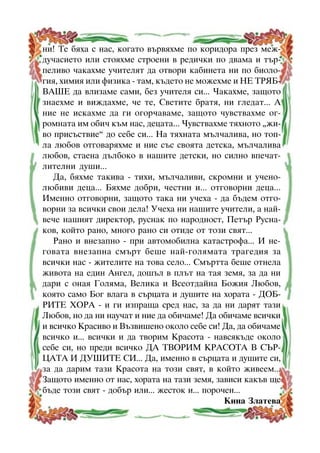 íè! Òå áÿõà ñ íàñ, êîãàòî âúðâÿõìå ïî êîðèäîðà ïðåç ìåæäó÷àñèåòî èëè ñòîÿõìå ñòðîåíè â ðåäè÷êè ïî äâàìà è òúðïåëèâî ÷àêàõìå ó÷èòåëÿò äà îòâîðè êàáèíåòà íè ïî áèîëîãèÿ, õèìèÿ èëè ôèçèêà - òàì, êúäåòî íå ìîæåõìå è ÍÅ ÒÐßÁÂÀØÅ äà âëèçàìå ñàìè, áåç ó÷èòåëÿ ñè... ×àêàõìå, çàùîòî
çíàåõìå è âèæäàõìå, ÷å òå, Ñâåòèòå áðàòÿ, íè ãëåäàò... À
íèå íå èñêàõìå äà ãè îãîð÷àâàìå, çàùîòî ÷óâñòâàõìå îãðîìíàòà èì îáè÷ êúì íàñ, äåöàòà... ×óâñòâàõìå òÿõíîòî “æèâî ïðèñúñòâèå” äî ñåáå ñè... Íà òÿõíàòà ìúë÷àëèâà, íî òîïëà ëþáîâ îòãîâàðÿõìå è íèå ñúñ ñâîÿòà äåòñêà, ìúë÷àëèâà
ëþáîâ, ñòàåíà äúëáîêî â íàøèòå äåòñêè, íî ñèëíî âïå÷àòëèòåëíè äóøè...
Äà, áÿõìå òàêèâà - òèõè, ìúë÷àëèâè, ñêðîìíè è ó÷åíîëþáèâè äåöà... Áÿõìå äîáðè, ÷åñòíè è... îòãîâîðíè äåöà...
Èìåííî îòãîâîðíè, çàùîòî òàêà íè ó÷åõà - äà áúäåì îòãîâîðíè çà âñè÷êè ñâîè äåëà! Ó÷åõà íè íàøèòå ó÷èòåëè, à íàéâå÷å íàøèÿò äèðåêòîð, ðóñíàê ïî íàðîäíîñò, Ïåòúð Ðóñíàêîâ, êîéòî ðàíî, ìíîãî ðàíî ñè îòèäå îò òîçè ñâÿò...
Ðàíî è âíåçàïíî - ïðè àâòîìîáèëíà êàòàñòðîôà... È íåãîâàòà âíåçàïíà ñìúðò áåøå íàé-ãîëÿìàòà òðàãåäèÿ çà
âñè÷êè íàñ - æèòåëèòå íà òîâà ñåëî... Ñìúðòòà áåøå îòíåëà
æèâîòà íà åäèí Àíãåë, äîøúë â ïëúò íà òàÿ çåìÿ, çà äà íè
äàðè ñ îíàÿ Ãîëÿìà, Âåëèêà è Âñåîòäàéíà Áîæèÿ Ëþáîâ,
êîÿòî ñàìî Áîã âëàãà â ñúðöàòà è äóøèòå íà õîðàòà - ÄÎÁÐÈÒÅ ÕÎÐÀ - è ãè èçïðàùà ñðåä íàñ, çà äà íè äàðÿò òàçè
Ëþáîâ, íî äà íè íàó÷àò è íèå äà îáè÷àìå! Äà îáè÷àìå âñè÷êè
è âñè÷êî Êðàñèâî è Âúçâèøåíî îêîëî ñåáå ñè! Äà, äà îáè÷àìå
âñè÷êî è... âñè÷êè è äà òâîðèì Êðàñîòà - íàâñÿêúäå îêîëî
ñåáå ñè, íî ïðåäè âñè÷êî ÄÀ ÒÂÎÐÈÌ ÊÐÀÑÎÒÀ Â ÑÚÐÖÀÒÀ È ÄÓØÈÒÅ ÑÈ... Äà, èìåííî â ñúðöàòà è äóøèòå ñè,
çà äà äàðèì òàçè Êðàñîòà íà òîçè ñâÿò, â êîéòî æèâååì...
Çàùîòî èìåííî îò íàñ, õîðàòà íà òàçè çåìÿ, çàâèñè êàêúâ ùå
áúäå òîçè ñâÿò - äîáúð èëè... æåñòîê è... ïîðî÷åí...
Êèíà Çëàòåâà
8

 