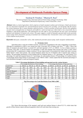 International Journal of Modern Engineering Research (IJMER)
              www.ijmer.com            Vol.3, Issue.2, March-April. 2013 pp-864-868      ISSN: 2249-6645


                Development of Multinozzle Pesticides Sprayer Pump

                                  Sandeep H. Poratkar, 1 Dhanraj R. Raut2
                1
                 Mechanical Engineeringt, Tulsiramji Gaikwad Patil College of Engg & Technology, India
                         2
                           Department of Mechanical Engineering, Uumrer Polytechnic, Umrer

Abstract: India is a land of agriculture which comprises of small, marginal, medium and rich farmers. Small scale farmers
are very interested in manually lever operated knapsack sprayer because of its versatility, cost and design. But this sprayer
has certain limitations like it cannot maintain required pressure; it lead to problem of back pain. However this equipment
can also lead to misapplication of chemicals and ineffective control of target pest which leads to loss of pesticides due to
dribbling or drift during application. This phenomenon not only adds to cost of production but also cause environmental
pollution and imbalance in natural echo system. This paper suggests a model of manually operated multi nozzle pesticides
sprayer pump which will perform spraying at maximum rate in minimum time. Constant flow valves can be applied at nozzle
to have uniform nozzle pressure.

Keywords: Back pain, constant flow valves, drift, multinozzle pesticides sprayer pump, small; marginal; medium farmer.

                                                   I. INTRODUCTION
         Agriculture plays a vital role in Indian economy. Around 65% of population in the state is depending on agriculture.
Although its contribution to GDP is now around one sixth, it provides 56% of Indian work force [10]. Table 1 shows that
share of marginal and small farmer is around 81% and land operated is 44 % in 1960-61. As far as Indian scenario is
concerned, more than 75 percent farmers are belonging to small and marginal land carrying and cotton is alone which
provide about 80 % employment to Indian workforce. So any improvement in the productivity related task help to increase
Indian farmer’s status and economy. The current backpack sprayer has lot of limitation and it required more energy to
operate. The percentage distribution of farm holding land for marginal farmers is 39.1 percentage, for small farmers 22.6
percentage, for small and marginal farmers 61.7 percentage, for semi-medium farmers 19.8 percentage, for medium farmers
14 percentage and for large farmers 4.5 percentage in year 1960-61.Table 1 clearly explain that the maximum percentage of
farm distribution belonged to small and marginal category.

              Table I: Percentage distribution of farm holding and operated area for various farmers
                        Percentage distribution of farm holding       Percentage distribution of Operated Area
Land Class               1960-61     1981-82      1991-92 2002-03     1960-61     1981-82      1991-92     2002-03
Marginal                   39.1        45.8          56         62.8      6.9        11.5         15.6       22.6
Small                      22.6        22.4         19.3        17.8     12.3        16.6         18.7       20.9
Small & Marginal           61.7        68.2         75.3        80.6     19.2        28.1         34.3       43.5
Semi-medium                19.8        17.7         14.2         12      20.7        23.6         24.1       22.5
Medium                      14         11.1          8.6         6.1     31.2        30.1         26.4       22.2
Large                       4.5         3.1          1.9         1.3      29         18.2         15.2       11.8
Total                      100         100           100        100      100         100          100         100

                               Fig I Percentage-wise Land distribution from 1960 to 2003




        Fig I shows that percentage of the marginal, small and semi medium farmers is about 92.15 %, which states that
growth of these farmers require advanced equipment which will work faster than existing one.


                                                         www.ijmer.com                                            364 | Page
 