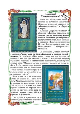 Í
Ìèëè äåöà!
êí î â è
Óâàæàåìè ÷èòàòåëè!
èã
è
Åäíè îò ïîñëåäíèòå äåòñêè
êíèæêè íà Èãóìåíèÿ Âàëåíòèíà
Äðóìåâà, èçäàäåíè íàñêîðî ñà
“Îõðèäñêî ïîòî÷å” è “Ãîðñêî
èçâîð÷å”.
Êíèæêà “Îõðèäñêî ïîòî÷å” å
ñáîðíèê ñ Äóõîâíè ðàçìèñëè çà
ìàëêè è ãîëåìè ÷èòàòåëè, êîèòî
îáè÷àò Áîæèÿòà ïðåìúäðîñò è
ñå ñòðåìÿò êúì íåÿ. Òàçè êíèæêà
å èçäàäåíà ñ Áëàãîñëîâåíèåòî íà
Íåãîâî Âèñîêîïðåîñâåùåíñòâî
Ïëîâäèâñêè
Ìèòðîïîëèò
Íèêîëàé.
À êíèæêàòà “Ãîðñêî èçâîð÷å”
ñúäúðæà “Ðàçêàç÷åòà çà Áîãà, Öúðêâàòà è âÿðàòà çà íàéìàëêèòå” - òàêà Ìàéêà Âàëåíòèíà å íàïèñàëà ïîä çàãëàâèåòî
íà ñâîÿòà êíèæêà. Äà, èìåííî çà íàé-ìàëêèòå äå÷èöà, çàùîòî
òå, êàêòî å ïîñî÷åíî è â Ïðåäãîâîðà íà êíèæêàòà, íàé-èñêðåíî
îáè÷àò Áîãà: ”Ìàëêèòå äå÷èöà îòâàðÿò ÷èñòèòå ñè ñúðöà çà
Áîãà, áåç äà óìóâàò, è òå ñòàâàò
íàé-òîïëèÿò äîì íà Âñåâèøíèÿ.
Òå íàé-èñêðåí îáè÷àò äîáðèÿ Áîã
è äîðè èñêàò äà Ãî âèäÿò è äà
ðàçãîâàðÿò ñ Íåãî.”
Òàçè êíèæêà å çà äå÷èöàòà,
êîèòî îò ëþáîâ êúì ñâîÿ íàéäîáúð Ïðèÿòåë, æåëàÿò íå ñàìî äà
ñå ðàäâàò íà êðàñîòèòå, êîèòî
Òîé å ñúçäàë çà âñè÷êè íàñ, íî è
ãîðåùî æåëàÿò äà âúðøàò ñàìî
äîáðî íà âñè÷êè îêîëî ñåáå ñè,
çàùîòî íîñÿò ñàìî îáè÷ â
ñúðöàòà è äóøèòå ñè!
Ïîòúðñåòå è ïðî÷åòåòå òåçè
êíèæêè, äåöà, è òå ùå âè ïîìîãíàò
äà áúäåòå îùå ïî-äîáðè!
16

 