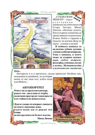 âè
Í î èãè
êí

Í

“ÑÒÚËÁÀ ÊÚÌ ê î â
íè è
ÍÅÁÅÒÎ” - òàêà å
ãè
îçàãëàâåíà
êíèæêàòà íà ó÷èòåëêàòà îò
Ñòàðà Çàãîðà, Ìèìà
Ëè÷åâà, îáè÷àùà äåöàòà,
Áîãà è õîðàòà; êîïíååùà äà
ñðåùà âèíàãè ñúâúðøåíàòà
Áîæèÿ Ëþáîâ â ñúðöàòà è
äóøèòå íà âñè÷êè Äåöà ïî
ñâåòà - ãîëåìè è ìàëêè!
Â íåéíàòà êíèæêà ñà
âêëþ÷åíè õóáàâè äóõîâíè
ñòèõîâå è íáåñíè èìïðåñèè.
Òîâà å êíèæêà, â êîÿòî
ìîæå äà îòêðèåì âñè÷êî:
âÿðà, ëþáîâ, ìúäðîñò,
ôèëîñîôèÿ, åñòåòèêà, ïîåçèÿ
è ìóçèêà... Ìóçèêàòà íà åäíà
èçêëþ÷èòåëíî ïîåòè÷íà

äóøà...
Ïîòúðñåòå ÿ è ÿ ïðî÷åòåòå, ñêúïè ïðèÿòåëè! Îñîáåíî âèå,
ìëàäåæèòå è äåâîéêèòå, çà äà îòêðèå
âñåêè îò âàñ ñâîÿ ïúò, êîéòî âîäè
êúì Íåáåòî...

ÀÂÒÎÏÎÐÒÐÅÒ
Î÷èòå ìè ñà ïðîëåòíè êàï÷óöè,
ðúöåòå ìè - äâà êëîíà îò âúðáà,
ìîëèòâåíî ïðîñòðåëè òúíêè ïðúñòè
êúì òàéíàòà íà æèâàòà âîäà.
Ëóíà è ñëúíöå ñè îñïîðâàò ñèíåâàòà
íà ìîÿòà ëèêóâàùà äóøà,
êúäåòî âñåêè äåí ñå ðàæäàò ÿòî
ïòèöè
íà âÿòúðà ïîïúòåí áåëèòå ïëàòíà.
Ìèìà Ëè÷åâà

Ïðåä ïàðàêëèñà
äî Àÿçìîòî â Ñò. Çàãîðà

17

 
