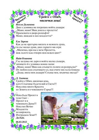à
èò
ñò åò!
×å ðîë
ï

Ãðåéòå ñ Îáè÷,
ìèëè÷êè äåöà!

Âåñåëà Äàìÿíîâà
Äíåñ ñ óñìèâêà ìå ïîñðåùíà ìîéòà äúùåðÿ:
“Ìàìî, ìàìî! Âèæ äîøëà å ïðîëåòòà!
Ïðàñêîâàòà â äâîðà ðàçöúôòÿ!
Ìàìî, âèæäàì â íåÿ ìëàäîñòòà!”

×å
ïð ñòè
îë òà
åò
!

Åëè Çàðåâà
Êàê äà íå ïðåãúðíà ìèëàòà è íåæíàòà äóøà,
òÿ ñúñ ìàëêî äóìè, äíåñ ñúðöåòî ìè îãðÿ:
“Ìèëè÷êà, ïðè íàñ å âå÷å Ïðîëåòòà,
âèæ ëàëåòî êàê îòâîðè ñâîÿ íåæåí öâÿò!”
Íàäÿ Îãíÿíîâà
Ñúñ öåëóâêà ìå äàðè è ìîéòà ìàëêà äúùåðÿ,
ëè÷èöåòî é ñ óñìèâêà íåæíà çàñèÿ:
“Ìàìî, ìàìî! Âèæ êàê ñëúíöåòî ëú÷èòå ñè ðàçïðúñíà!”
Îò ëþáîâ êúì ñëúí÷èöåòî àç, âúâ î÷èòå ìè ñúëçà áëèêíà:
“Äúùå, ìèëà ìîÿ äúùåðÿ! Ñëúíöå ìîå, ìúíè÷êà çâåçäà!”
Ä. Çëàòåâà
Ãðåéòå ñ Îáè÷, ìèëè÷êè äåöà,
êàòî Ñëúí÷èöå áúäåòâ âèé â Ñâåòà!!!
Íåêà èìà ìíîãî Êðàñîòà
ïî Çåìÿòà è â ÷îâåøêèòå Ñúðöà!!!
...
Íåêà áúäå Ïðîëåò â
òîçè Ñâÿò Ïðîëåò è â
÷îâåøêàòà Äóøà!!!
Íåêà ïåå Âå÷íî
Ìëàäîñòòà
ïî øèðîêàòà,
Èçñòðàäàëà Çåìÿ!!!
Äà áúäå.
06.03.2012
19

 