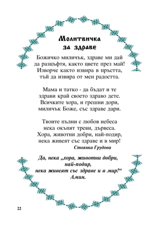 Ìîëèòâè÷êà
çà çäðàâå
Áîæè÷êî ìèëè÷úê, çäðàâå ìè äàé
äà ðàçöúôòÿ, êàêòî öâåòå ïðåç ìàé!
Èçâîð÷å êàêòî èçâèðà â ïðúñòòà,
òúé äà èçâèðà îò ìåí ðàäîñòòà.
Ìàìà è òàòêî - äà áúäàò è òå
çäðàâè êðàé ñâîåòî çäðàâî äåòå.
Âñè÷êèòå õîðà, è ãðåøíè äîðè,
ìèëè÷úê Áîæå, ñúñ çäðàâå äàðè.
Òâîèòå ïúëíè ñ ëþáîâ íåáåñà
íåêà îêúïÿò òðåâè, äúðâåñà.
Õîðà, æèâîòíè äîáðè, íàé-ïîäèð,
íåêà æèâåÿò ñúñ çäðàâå è â ìèð!
Ñòîÿíêà Ãðóäîâà

Äà, íåêà “õîðà, æèâîòíè äîáðè,
íàé-ïîäèð,
íåêà æèâåÿò ñúñ çäðàâå è â ìèð!”
Àìèí.

22

 