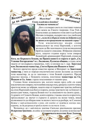 Æåëàå
ì
äà âè
! Ìèëè äåöà!
Æåëàå
çàïîçí ì
îçíàåì
çàï
àåì!
Ñêúïè ìëàäåæè è äåâîéêè!
äà âè

Óâàæàåìè ÷èòàòåëè!
“Áîã å ñúòâîðèë ñâåòà è å ïîñòàâèë ÷îâåêà
êàòî âåíåö íà Ñâîåòî òâîðåíèå. Ñàì Òîé å
áëàãîñëîâèë äà æèâååì â òîçè ñâÿò è äà áúäåì
Íåãîâè ñúòâîðöè, íàäàðèë íè å ñúñ ñâîáîäíà
âîëÿ “ñàìè äà èçáèðàìå ïúòÿ íà äîáðîòî èëè
äà æèâååì ïî ïðèùåâêèòå íà íàøèòå ñúðöà.”
Òåçè èçêëþ÷èòåëíî ìúäðè ñëîâà
ïðèíàäëåæàò íà îòåö Ïàðòåíèé, ñ êîãîòî
æåëàåì äà Âè çàïîçíàåì â òîçè âåëèêäåíñêè
áðîé íà íàøåòî ñïèñàíèå. Èçáðàõìå èìåííî
íåãî, çàùîòî ãîäèíè íàðåä òîçè ñìèðåí
Áîæèé ðàá, àðõèìàíäðèò Ïàðòåíèé, ñëóæè íà
Áîãà, íà Öúðêâàòà Áîæèÿ, íà Ïðàâîñëàâèåòî è õîðàòà â õðàì “Ñâ.
Óñïåíèå Áîãîðîäè÷íî” â ñ. Ëþëÿêîâî, Ðóñåíñêà îáùèíà, à ñúùî, âå÷å
çíàåòå îò ïî-ïúðâàòà ñòðàíè÷êà, òîé å è èãóìåí íà ò. íàð. Çàâåòñêè
èëè Ëþëÿêîâñêè ìàíàñòèð “Ñâåòè Ïðàâåäíè Éîàêèì è Àííà”.
Êîãàòî ïðî÷åòîõ ïðåäè èçâåñòíî âðåìå â Èíòåðíåò çà Çàâåòñêèÿ
ìàíàñòèð, ó ìåí ñå ïîðîäè èçêëþ÷èòåëíî ñèëíî æåëàíèå äà ïîñåòÿ
òîçè ìàíàñòèð, çà äà ñå çàïîçíàÿ ñ òîçè Áîæèé ñëóæèòåë. Ïðåäè
íÿêîëêî ìåñåöà, ñ Áîæèÿòà ïîìîù, ïîñåòèõìå ìàíàñòèðà íà Ñâ.
Éîàêèì è Ñâ. Àííà ñ ãðóïà ïîêëîííèöè îò íàøèÿ ãðàä.
Ãîëÿìà áåøå èçíåíàäàòà ìè, êîãàòî âèäÿõ ïðåä ñåáå ñè åäèí
èçêëþ÷èòåëíî ñìèðåí, ãîñòîëþáèâ è âåäúð îòåö, ñðåùàòà ñ êîãîòî ÷îâåê
ïðîñòî íå ìîæå äà çàáðàâè, çàùîòî îùå îò ïúðâèÿ ìèã ÷óâñòâà ëþáîâòà
íà îòåö Ïàðòåíèé êúì Áîãà è õîðàòà, óñåùà ÷óâñòâîòî ìó çà áëèçîñò ñ
âñåêè åäèí ÷îâåê, òúðñåù Áîæèÿ ïúò çà ñïàñåíèåòî íà ñâîÿòà äóøà...
À äóìèòå îò Ñëîâîòî Áîæèå, êîèòî èçðè÷à ñ òàêàâà ëåêîòà è ïðîñòîòà,
ïðîäúëæàâàò äà çâó÷àò â ñúðöåòî è äóøàòà íà âñåêè ÷îâåê, èìàë
âúçìîæíîñòòà äà îáùóâà ïîíå çà ìàëêî ñ íåãî è äà ðàçáåðå, ÷å Ñëîâîòî
Áîæèå å íàé-èñòèíñêîòî ñëîâî, îò êîåòî ñå íóæäàåì âñè÷êè íèå,
õîðàòà, çà äà ðàçðåøèì ïðîáëåìèòå ñè íà òàçè çåìÿ...
×åñòèòèì ìó ñ íàé-òîïëè ÷óâñòâà Ñâåòëèÿ õðèñòèÿíñêè ïðàçíèê
Âúçêðåñåíèå Õðèñòîâî, ìîëåéêè çà íåãîâèòå èñêðåíè ìîëèòâè çà âñè÷êè íàñ!
Ñòðàíè÷êàòà ïîäãîòâè: Êèíà Çëàòåâà
6

 