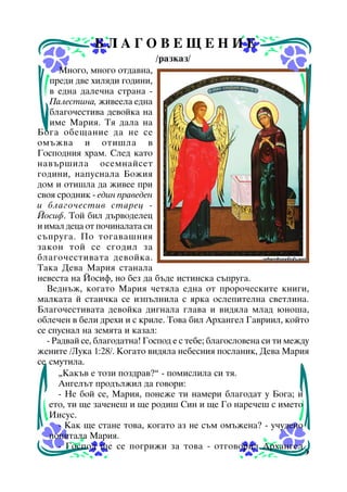 ÁËÀÃÎÂÅÙÅÍÈÅ
/ðàçêàç/
Ìíîãî, ìíîãî îòäàâíà,
ïðåäè äâå õèëÿäè ãîäèíè,
â åäíà äàëå÷íà ñòðàíà Ïàëåñòèíà, æèâååëà åäíà
áëàãî÷åñòèâà äåâîéêà íà
èìå Ìàðèÿ. Òÿ äàëà íà
Áîãà îáåùàíèå äà íå ñå
îìúæâà è îòèøëà â
Ãîñïîäíèÿ õðàì. Ñëåä êàòî
íàâúðøèëà îñåìíàéñåò
ãîäèíè, íàïóñíàëà Áîæèÿ
äîì è îòèøëà äà æèâåå ïðè
ñâîÿ ñðîäíèê - åäèí ïðàâåäåí
è áëàãî÷åñòèâ ñòàðåö Éîñèô. Òîé áèë äúðâîäåëåö
è èìàë äåöà îò ïî÷èíàëàòà ñè
ñúïðóãà. Ïî òîãàâàøíèÿ
çàêîí òîé ñå ñãîäèë çà
áëàãî÷åñòèâàòà äåâîéêà.
Òàêà Äåâà Ìàðèÿ ñòàíàëà
íåâåñòà íà Éîñèô, íî áåç äà áúäå èñòèíñêà ñúïðóãà.
Âåäíúæ, êîãàòî Ìàðèÿ ÷åòÿëà åäíà îò ïðîðî÷åñêèòå êíèãè,
ìàëêàòà é ñòàè÷êà ñå èçïúëíèëà ñ ÿðêà îñëåïèòåëíà ñâåòëèíà.
Áëàãî÷åñòèâàòà äåâîéêà äèãíàëà ãëàâà è âèäÿëà ìëàä þíîøà,
îáëå÷åí â áåëè äðåõè è ñ êðèëå. Òîâà áèë Àðõàíãåë Ãàâðèèë, êîéòî
ñå ñïóñíàë íà çåìÿòà è êàçàë:
- Ðàäâàé ñå, áëàãîäàòíà! Ãîñïîä å ñ òåáå; áëàãîñëîâåíà ñè òè ìåæäó
æåíèòå /Ëóêà 1:28/. Êîãàòî âèäÿëà íåáåñíèÿ ïîñëàíèê, Äåâà Ìàðèÿ
ñå ñìóòèëà.
“Êàêúâ å òîçè ïîçäðàâ?” - ïîìèñëèëà ñè òÿ.
Àíãåëúò ïðîäúëæèë äà ãîâîðè:
- Íå áîé ñå, Ìàðèÿ, ïîíåæå òè íàìåðè áëàãîäàò ó Áîãà; è
åòî, òè ùå çà÷åíåø è ùå ðîäèø Ñèí è ùå Ãî íàðå÷åø ñ èìåòî
Èèñóñ.
- Êàê ùå ñòàíå òîâà, êîãàòî àç íå ñúì îìúæåíà? - ó÷óäåíî
ïîïèòàëà Ìàðèÿ.
- Ãîñïîä ùå ñå ïîãðèæè çà òîâà - îòãîâîðèë Àðõàíãåë
9

 