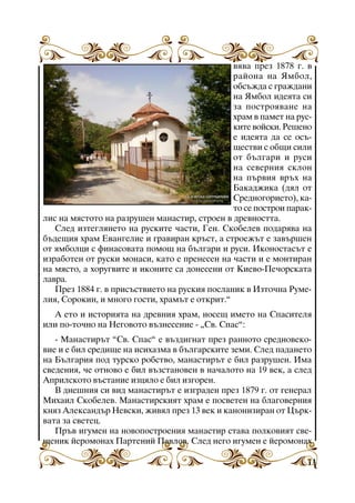 âÿâà ïðåç 1878 ã. â
ðàéîíà íà ßìáîë,
îáñúæäà ñ ãðàæäàíè
íà ßìáîë èäåÿòà ñè
çà ïîñòðîÿâàíå íà
õðàì â ïàìåò íà ðóñêèòå âîéñêè. Ðåøåíî
å èäåÿòà äà ñå îñúùåñòâè ñ îáùè ñèëè
îò áúëãàðè è ðóñè
íà ñåâåðíèÿ ñêëîí
íà ïúðâèÿ âðúõ íà
Áàêàäæèêà (äÿë îò
Ñðåäíîãîðèåòî), êàòî ñå ïîñòðîè ïàðàêëèñ íà ìÿñòîòî íà ðàçðóøåí ìàíàñòèð, ñòðîåí â äðåâíîñòòà.
Ñëåä èçòåãëÿíåòî íà ðóñêèòå ÷àñòè, Ãåí. Ñêîáåëåâ ïîäàðÿâà íà
áúäåùèÿ õðàì Åâàíãåëèå è ãðàâèðàí êðúñò, à ñòðîåæúò å çàâúðøåí
îò ÿìáîëöè ñ ôèíàñîâàòà ïîìîù íà áúëãàðè è ðóñè. Èêîíîñòàñúò å
èçðàáîòåí îò ðóñêè ìîíàñè, êàòî å ïðåíåñåí íà ÷àñòè è å ìîíòèðàí
íà ìÿñòî, à õîðóãâèòå è èêîíèòå ñà äîíåñåíè îò Êèåâî-Ïå÷îðñêàòà
ëàâðà.
Ïðåç 1884 ã. â ïðèñúñòâèåòî íà ðóñêèÿ ïîñëàíèê â Èçòî÷íà Ðóìåëèÿ, Ñîðîêèí, è ìíîãî ãîñòè, õðàìúò å îòêðèò.”
À åòî è èñòîðèÿòà íà äðåâíèÿ õðàì, íîñåù èìåòî íà Ñïàñèòåëÿ
èëè ïî-òî÷íî íà Íåãîâîòî âúçíåñåíèå - “Ñâ. Ñïàñ”:
- Ìàíàñòèðúò ”Ñâ. Ñïàñ” å âúçäèãíàò ïðåç ðàííîòî ñðåäíîâåêîâèå è å áèë ñðåäèùå íà èñèõàçìà â áúëãàðñêèòå çåìè. Ñëåä ïàäàíåòî
íà Áúëãàðèÿ ïîä òóðñêî ðîáñòâî, ìàíàñòèðúò å áèë ðàçðóøåí. Èìà
ñâåäåíèÿ, ÷å îòíîâî å áèë âúçñòàíîâåí â íà÷àëîòî íà 19 âåê, à ñëåä
Àïðèëñêîòî âúñòàíèå èçöÿëî å áèë èçãîðåí.
Â äíåøíèÿ ñè âèä ìàíàñòèðúò å èçãðàäåí ïðåç 1879 ã. îò ãåíåðàë
Ìèõàèë Ñêîáåëåâ. Ìàíàñòèðñêèÿò õðàì å ïîñâåòåí íà áëàãîâåðíèÿ
êíÿç Àëåêñàíäúð Íåâñêè, æèâÿë ïðåç 13 âåê è êàíîíèçèðàí îò Öúðêâàòà çà ñâåòåö.
Ïðúâ èãóìåí íà íîâîïîñòðîåíèÿ ìàíàñòèð ñòàâà ïîëêîâèÿò ñâåùåíèê éåðîìîíàõ Ïàðòåíèé Ïàâëîâ. Ñëåä íåãî èãóìåí å éåðîìîíàõ
11

 