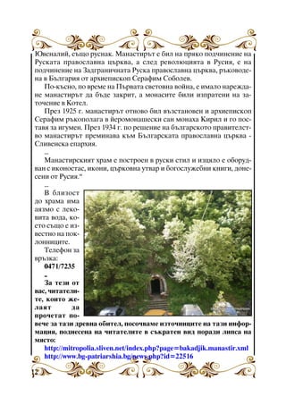 Þâåíàëèé, ñúùî ðóñíàê. Ìàíàñòèðúò å áèë íà ïðÿêî ïîä÷èíåíèå íà
Ðóñêàòà ïðàâîñëàâíà öúðêâà, à ñëåä ðåâîëþöèÿòà â Ðóñèÿ, å íà
ïîä÷èíåíèå íà Çàäãðàíè÷íàòà Ðóñêà ïðàâîñëàâíà öúðêâà, ðúêîâîäåíà â Áúëãàðèÿ îò àðõèåïèñêîï Ñåðàôèì Ñîáîëåâ.
Ïî-êúñíî, ïî âðåìå íà Ïúðâàòà ñâåòîâíà âîéíà, å èìàëî íàðåæäàíå ìàíàñòèðúò äà áúäå çàêðèò, à ìîíàñèòå áèëè èçïðàòåíè íà çàòî÷åíèå â Êîòåë.
Ïðåç 1925 ã. ìàíàñòèðúò îòíîâî áèë âúçñòàíîâåí è àðõèåïèñêîï
Ñåðàôèì ðúêîïîëàãà â éåðîìîíàøåñêè ñàí ìîíàõà Êèðèë è ãî ïîñòàâÿ çà èãóìåí. Ïðåç 1934 ã. ïî ðåøåíèå íà áúëãàðñêîòî ïðàâèòåëñòâî ìàíàñòèðúò ïðåìèíàâà êúì Áúëãàðñêàòà ïðàâîñëàâíà öúðêâà Ñëèâåíñêà åïàðõèÿ.
...
Ìàíàñòèðñêèÿò õðàì å ïîñòðîåí â ðóñêè ñòèë è èçöÿëî å îáîðóäâàí ñ èêîíîñòàñ, èêîíè, öúðêîâíà óòâàð è áîãîñëóæåáíè êíèãè, äîíåñåíè îò Ðóñèÿ.”
...
Â áëèçîñò
äî õðàìà èìà
àÿçìî ñ ëåêîâèòà âîäà, êîåòî ñúùî å èçâåñòíî íà ïîêëîííèöèòå.
Òåëåôîí çà
âðúçêà:
0471/7235
..
Çà òåçè îò
âàñ, ÷èòàòåëèòå, êîèòî æåëàÿò
äà
ïðî÷åòàò ïîâå÷å çà òàçè äðåâíà îáèòåë, ïîñî÷âàìå èçòî÷íèöèòå íà òàçè èíôîðìàöèÿ, ïîäíåñåíà íà ÷èòàòåëèòå â ñúêðàòåí âèä ïîðàäè ëèïñà íà
ìÿñòî:
http://mitropolia.sliven.net/index.php?page=bakadjik.manastir.xml
http://www.bg-patriarshia.bg/news.php?id=22516
12

 