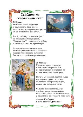 Ñúäáàòà íà
áåçäîìíèòå äåöà
Å. Çàðåâà
Ìîì÷å íà úãúëà ñåäè ñàìî
è êàìúíèòå òî áðîè äî ñòî,
à ñëåä òîâà ñ òðåïåðåùè ðúöå ðåäè îò êàìúíèòå ñâîÿ äîì ñòðîè.
Â êîæóõ÷åòî ìó ñïîìåíè ñúçðÿõ,
íà âñÿêà äóïêà õèëÿäè ñúëçè.
”Çàùî ñè ñàì?” - ïîïèòàõ ãî ñ äîáðî,
à òî ïîãëåäíà ìå ñ áåçáðîé èñêðè.
Àç âèæäàõ âå÷å ñêðèòèòå ñúëçè,
çà ìèã ñúðöåòî ìè îò áîëêàòà ñå ñâè,
ïîãàëèõ ãî ïî áóçêàòà è ñúæàëèõ áÿõ ìó çàäàëà íàé-êîâàðíèÿ âúïðîñ.

Ä. Çëàòåâà
Ìîì÷å íà úãúëà ñåäè ñàìî
è êàìúíèòå òî áðîè äî ñòî,
íî âñå íå ñòèãàò è íå ñòèãàò òå îò êàìúíèòå äîì äà ïîñòðîè.
Â î÷èòå ìó áåçáðîé, áåçáðîé ñúëçè
íàïèðàõà äà ðóêíàò òå çà ìèã
îò áîëêàòà â äîáðîòî ìó ñúðöå,
ñòàåíà òàì îò õîðñêèòå î÷è.
Ñúäáàòà íà áåçäîìíèòå äåöà,
äúëáîêî òðîãâà íàøèòå ñúðöà,
âúçäúõíåì ñ áîëêà è îòìèíåì ïàê à òå ñàìîòíè ñè îñòàâàò â òîçè ñâÿò.
Àâòîðè: Åëè Çàðåâà
è Êèíà Çëàòåâà /Äåòåëèíà /
14

 