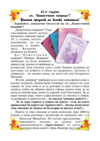 12-ò ãîäèíè
ñï. ”Áîæåñòâåíè èñêðèöè !
Áîæåñòâåíè èñêðèöè”!

×åñòèò ïðàçíèê íà âñè÷êè ÷èòàòåëè!
Çäðàâåéòå, óâàæàåìè ÷èòàòåëè íà ñï. “Áîæåñòâåíè
èñêðèöè”!
“Áîæåñòâåíè èñêðèöè”! Òàêà
îçàãëàâèõìå ñâîåòî äåòñêîþíîøåñêî ñïèñàíèå ïðåäè
10 -ò ãîäèíè, êîãàòî
çàïî÷íàõìå äà ãî
èçäàâàìå â íàøèÿ
ãðàä,
Êàçàíëúê
Äîëèíàòà íà Ðîçèòå!
Äà,”Áîæåñòâåíè
èñêðèöè”! Èìåííî “Èñêðèöè”
òðÿáâàøå äà áúäå íàèìåíîâàíèåòî ìó, çàùîòî òî òðÿáâàøå äà
ðàçïðúñíå ñâîÿ ïëàìúê êàòî ñëàáè Áèæèè èñêðèöè íà
ñâåòëèíà, íà äîáðîòà è îáè÷; íà èñêðåíîñò, ÷åñòíîñò è
ñìèðåíîñò - íà âñè÷êî îíîâà, íà êîåòî íè ó÷è Ñâåùåíîòî
Ïèñàíèå!
È òåçè “èñêðèöè” òðÿáâàøå äà ñå ñëåÿò ñëåä âðåìå â åäíî ñ
âñè÷êè îñòàíàëè “Áîæåñòâåíè èñêðèöè” ïî ëèöåòî íà òàçè
ñòðàíà, íà òàçè çåìÿ è äà ñå ðàçãîðÿò â åäèí ãîëÿì è áóåí
ïëàìúê, êîéòî ùå îáõâàíå öÿëàòà ñòðàíà, öÿëàòà çåìÿ, çà äà
ñâåòè íà âñè÷êè õîðà, êîèòî ñå ñòðåìÿò êúì Ñâåòëèíàòà. Çà äà
ñãðåå âñè÷êè õîðà, ÷èèòî ñúðöà êîïíåÿò çà òîïëîòà è ëþáîâ,
çà ðàçáèðàíå è ïðèÿòåëñòâî - çà ñìèñëåí ÷îâåøêè æèâîò!!!...
Çà äà ñãðåå ñúðöàòà è äóøèòå íà äåöàòà - òåçè, íà êîèòî
ïðèíàäëåæè Áúäåùåòî íà ñòðàíàòà íè!!!... Çàòîâà ïîñâåòèõìå
òîâà ñïèñàíèå íà Äåöàòà íà Áúëãàðèÿ ïî öÿëàòà çåìÿ!!!...
Èäåÿòà çà òîâà ñïèñàíèå ñå ðîäè ñïîíòàííî, ïðåç 2000-òà
ãîäèíà, â åäèí ðàçãîâîð ñ ðåäàêòîðà íà êíèæêèòå ìè - ã-í
Íèêîëàé Ìèõàéëîâ. Ïî íåãîâî ïðåäëîæåíèå
ñïèñàíèåòî
çàïî÷íà
äà
èçëèçà
ïîä
íàèìåíîâàíèåòî “Õðèñòèÿí÷å”, îò êîåòî
èçëåçíàõà îáà÷å ñàìî 6-ò áðîÿ. Íàñêîðî ñëåä òîâà
15

 