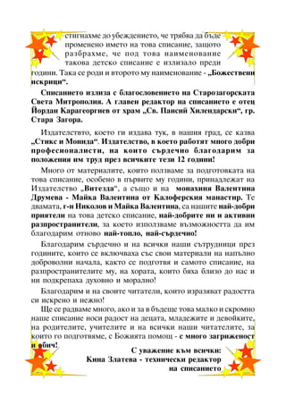 ñòèãíàõìå äî óáåæäåíèåòî, ÷å òðÿáâà äà áúäå
ïðîìåíåíî èìåòî íà òîâà ñïèñàíèå, çàùîòî
ðàçáðàõìå, ÷å ïîä òîâà íàèìåíîâàíèå
òàêîâà äåòñêî ñïèñàíèå å èçëèçàëî ïðåäè
ãîäèíè. Òàêà ñå ðîäè è âòîðîòî ìó íàèìåíîâàíèå - “Áîæåñòâåíè
èñêðèöè”.
Ñïèñàíèåòî èçëèçà ñ áëàãîñëîâåíèåòî íà Ñòàðîçàãîðñêàòà
Ñâåòà Ìèòðîïîëèÿ. À ãëàâåí ðåäàêòîð íà ñïèñàíèåòî å îòåö
Éîðäàí Êàðàãåîðãèåâ îò õðàì “Ñâ. Ïàèñèé Õèëåíäàðñêè”, ãð.
Ñòàðà Çàãîðà.
Èçäàòåëñòâòî, êîåòî ãè èçäàâà òóê, â íàøèÿ ãðàä, ñå êàçâà
“Ñòèêñ è Ìîíèäà”. Èçäàòåëñòâî, â êîåòî ðàáîòÿò ìíîãî äîáðè
ïðîôåñèîíàëèñòè, íà êîèòî ñúðäå÷íî áëàãîäàðèì çà
ïîëîæåíèÿ èì òðóä ïðåç âñè÷êèòå òåçè 12 ãîäèíè!
Ìíîãî îò ìàòåðèàëèòå, êîèòî ïîëçâàìå çà ïîäãîòîâêàòà íà
òîâà ñïèñàíèå, îñîáåíî â ïúðâèòå ìó ãîäèíè, ïðèíàäëåæàò íà
Èçäàòåëñòâî “Âèòåçäà”, à ñúùî è íà ìîíàõèíÿ Âàëåíòèíà
Äðóìåâà - Ìàéêà Âàëåíòèíà îò Êàëîôåðñêèÿ ìàíàñòèð. Òå
äâàìàòà, ã-í Íèêîëîâ è Ìàéêà Âàëåíòèíà, ñà íàøèòå íàé-äîáðè
ïðèÿòåëè íà òîâà äåòñêî ñïèñàíèå, íàé-äîáðèòå íè è àêòèâíè
ðàçïðîñòðàíèòåëè, çà êîåòî èçïîëçâàìå âúçìîæíîñòòà äà èì
áëàãîäàðèì îòíîâî íàé-òîïëî, íàé-ñúðäå÷íî!
Áëàãîäàðèì ñúðäå÷íî è íà âñè÷êè íàøè ñúòðóäíèöè ïðåç
ãîäèíèòå, êîèòî ñå âêëþ÷âàõà ñúñ ñâîè ìàòåðèàëè íà íàïúëíî
äîáðîâîëíè íà÷àëà, êàêòî ñå ïîäãîòâÿ è ñàìîòî ñïèñàíèå, íà
ðàçïðîñòðàíèòåëèòå ìó, íà õîðàòà, êîèòî áÿõà áëèçî äî íàñ è
íè ïîäêðåïàõà äóõîâíî è ìîðàëíî!
Áëàãîäàðèì è íà ñâîèòå ÷èòàòåëè, êîèòî èçðàçÿâàò ðàäîñòòà
ñè èñêðåíî è íåæíî!
Ùå ñå ðàäâàìå ìíîãî, àêî è çà â áúäåùå òîâà ìàëêî è ñêðîìíî
íàøå ñïèñàíèå íîñè ðàäîñò íà äåöàòà, ìëàäåæèòå è äåâîéêèòå,
íà ðîäèòåëèòå, ó÷èòåëèòå è íà âñè÷êè íàøè ÷èòàòåëèòå, çà
êîèòî ãî ïîäãîòâÿìå, ñ Áîæèÿòà ïîìîù - ñ ìíîãî çàãðèæåíîñò
è îáè÷!
Ñ óâàæåíèå êúì âñè÷êè:
Êèíà Çëàòåâà - òåõíè÷åñêè ðåäàêòîð
íà ñïèñàíèåòî
16

 