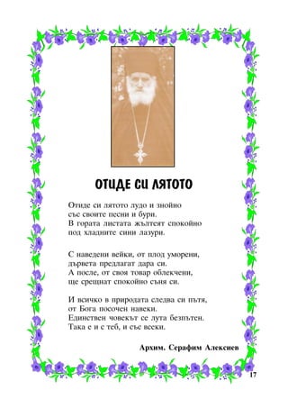 ÎÒÈÄÅ ÑÈ ËßÒÎÒÎ
Îòèäå ñè ëÿòîòî ëóäî è çíîéíî
ñúñ ñâîèòå ïåñíè è áóðè.
Â ãîðàòà ëèñòàòà æúëòåÿò ñïîêîéíî
ïîä õëàäíèòå ñèíè ëàçóðè.
Ñ íàâåäåíè âåéêè, îò ïëîä óìîðåíè,
äúðâåòà ïðåäëàãàò äàðà ñè.
À ïîñëå, îò ñâîÿ òîâàð îáëåê÷åíè,
ùå ñðåùíàò ñïîêîéíî ñúíÿ ñè.
È âñè÷êî â ïðèðîäàòà ñëåäâà ñè ïúòÿ,
îò Áîãà ïîñî÷åí íàâåêè.
Åäèíñòâåí ÷îâåêúò ñå ëóòà áåçïúòåí.
Òàêà å è ñ òåá, è ñúñ âñåêè.
Àðõèì. Ñåðàôèì Àëåêñèåâ

17

 