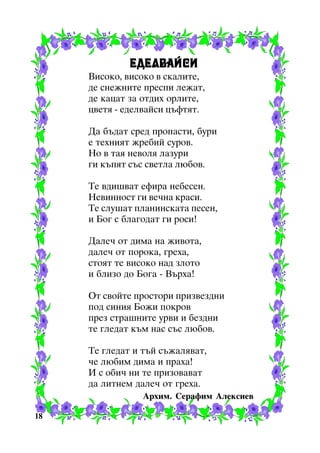 ÅÄÅËÂÀÉÑÈ
Âèñîêî, âèñîêî â ñêàëèòå,
äå ñíåæíèòå ïðåñïè ëåæàò,
äå êàöàò çà îòäèõ îðëèòå,
öâåòÿ - åäåëâàéñè öúôòÿò.
Äà áúäàò ñðåä ïðîïàñòè, áóðè
å òåõíèÿò æðåáèé ñóðîâ.
Íî â òàÿ íåâîëÿ ëàçóðè
ãè êúïÿò ñúñ ñâåòëà ëþáîâ.
Òå âäèøâàò åôèðà íåáåñåí.
Íåâèííîñò ãè âå÷íà êðàñè.
Òå ñëóøàò ïëàíèíñêàòà ïåñåí,
è Áîã ñ áëàãîäàò ãè ðîñè!
Äàëå÷ îò äèìà íà æèâîòà,
äàëå÷ îò ïîðîêà, ãðåõà,
ñòîÿò òå âèñîêî íàä çëîòî
è áëèçî äî Áîãà - Âúðõà!
Îò ñâîéòå ïðîñòîðè ïðèçâåçäíè
ïîä ñèíèÿ Áîæè ïîêðîâ
ïðåç ñòðàøíèòå óðâè è áåçäíè
òå ãëåäàò êúì íàñ ñúñ ëþáîâ.
Òå ãëåäàò è òúé ñúæàëÿâàò,
÷å ëþáèì äèìà è ïðàõà!
È ñ îáè÷ íè òå ïðèçîâàâàò
äà ëèòíåì äàëå÷ îò ãðåõà.
Àðõèì. Ñåðàôèì Àëåêñèåâ
18

 