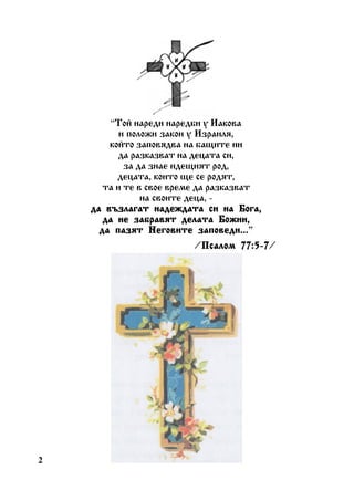 “Òîé íàðåäè íàðåäáè ó Èàêîâà
è ïîëîæè çàêîí ó Èçðàèëÿ,
êîéòî çàïîâÿäâà íà áàùèòå íè
äà ðàçêàçâàò íà äåöàòà ñè,
çà äà çíàå èäåùèÿò ðîä,
äåöàòà, êîèòî ùå ñå ðîäÿò,
òà è òå â ñâîå âðåìå äà ðàçêàçâàò
íà ñâîèòå äåöà, äà âúçëàãàò íàäåæäàòà ñè íà Áîãà,
äà íå çàáðàâÿò äåëàòà Áîæèè,
çàïîâåäè...”
äà ïàçÿò Íåãîâèòå çàïîâåäè...
/Ïñàëîì 77:5-7
Ïñàëîì 77:5-7/

2

 