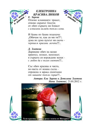 Çà
ÅËÅÊÒÐÎÍÍÀ
è
æ
è
ÊÐÀÑÈÂÀ ËÞÁÎÂ
äå
ë à è - Å. Çàðåâà
ì ê
ñ, é
Îòíîâî êëàâèøèòå òðàêàò,
âà åâî
ä
à
îòíîâî åêðàíúò áëåñòè;
Ç è
îò îáè÷ ñúðöàòà íè áëèêàò
ñ èçïèñàíè õèëÿäè òîïëè ñëîâà.

âà
ñ
äå , ì
âî ë à
éê äå
è æè
-

È áóêâà ïî áóêâà ïîäñêà÷à:
“Îáè÷àì òå, êàê ñè ìè òè?!”;
äóìà ïî äóìà ïóëñúò íè ñêà÷à ÷åðòàåì êðàñèâè ìå÷òè!!!...
Ä. Çëàòåâà
Äàðÿâàìå îáè÷ íà âñåêè
ïðèÿòåë, ïîçíàò, íåïîçíàò;
â ñúðöàòà ñè âãðàæäàìå âñåêè ñ ëþáîâ äà å ïúëåí ñâåòúò!!!...
Ñúñ îáè÷ êðàñèâà è ÷èñòà,
ïî-÷èñòà îò íåæíà ñúëçà îòðîíåíà â ìðàêà ñïîíòàííî
îò íàøèòå òîïëè ñúðöà!!!...
Àâòîðè: Åëè Çàðåâà è Äåòåëèíà Çëàòåâà
/Êèíà Çëàòåâà/, 21.01.2012 ã.

Òàçè êðàñèâà ÷åðâåíà ðîçà å âçåòà îò Èíòåðíåò!
Òàçè êðàñèâà ÷åðâåíà ðîçà å âçåòà îò Èíòåðíåò!

21

 