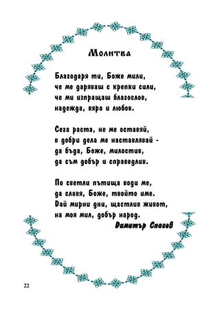 Ìîëèòâa
Áëàãîäàðÿ òè, Áîæå ìèëè,
÷å ìå äàðÿâàø ñ êðåïêè ñèëè,
÷å ìè èçïðàùàø áëàãîñëîâ,
íàäåæäà, âÿðà è ëþáîâ.
Ñåãà ðàñòà, íå ìå îñòàâÿé,
â äîáðè äåëà ìå íàñòàâëÿâàé äà áúäà, Áîæå, ìèëîñòèâ,
äà ñúì äîáúð è ñïðàâåäëèâ.
Ïî ñâåòëè ïúòèùà âîäè ìå,
äà ñëàâÿ, Áîæå, òâîéòî èìå.
Äàé ìèðíè äíè, ùàñòëèâ æèâîò,
íà ìîÿ ìèë, äîáúð íàðîä.
Äèìèòúð Ñïàñîâ

22

 