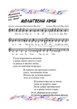 àëíà
Ì ó ç è ê êà çà
÷
ñòðàíè à!
ö
âàñ, Äå

ÌÎËÈÒ
ËÈÒÂÅÍÈ Ú×È
ÌÎËÈÒ ÂÅÍÈ Ë Ú×È

òåêñò: ìîíàõèíÿ Âàëåíòèíà Äðóìåâà

ìóçèêà: Íèêîëàé Íèêîëàåâ

Ñëåäÿ öúðêîâíàòà ìîëèòâà,
à íåùî ìíîãî ñâåòëî â ìåí
ñå ðàæäà è âèñîêî ëèòâà,
äóõà ñè ÷óâñòâàì âúçðîäåí.
Â ñúðöåòî ìè ïðå÷óäíà ñëàäîñò
ïëåòå ìîëèòâåíè ëú÷è.
Èçëÿçà ëè, íåçåìíà ðàäîñò
÷åòå ñå â ìîèòå î÷è.
È âñè÷êè õîðà ìè ñà ìèëè,
ëè÷è ïî âåäðîòî ëèöå.
Ëú÷è äîáðè ïðåîáðàçèëè
ñà â õðàìà ìîåòî ñúðöå.
Èç ñá. “Öúðêîâíè ïåñíè çà äåöà”
ïî ñòèõîâå íà ìîíàõèíÿ Âàëåíòèíà Äðóìåâà
23

 