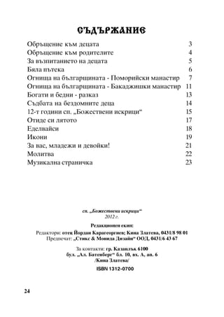 ÑÚÄÚÐÆÀÍÈÅ
Îáðúùåíèå êúì äåöàòà
Îáðúùåíèå êúì ðîäèòåëèòå
Çà âúçïèòàíèåòî íà äåöàòà
Áÿëà ïúòåêà
Îãíèùà íà áúëãàðùèíàòà - Ïîìîðèéñêè ìàíàñòèð
Îãíèùà íà áúëãàðùèíàòà - Áàêàäæèøêè ìàíàñòèð
Áîãàòè è áåäíè - ðàçêàç
Ñúäáàòà íà áåçäîìíèòå äåöà
12-ò ãîäèíè ñï. “Áîæåñòâåíè èñêðèöè”
Îòèäå ñè ëÿòîòî
Åäåëâàéñè
Èêîíè
Çà âàñ, ìëàäåæè è äåâîéêè!
Ìîëèòâà
Ìóçèêàëíà ñòðàíè÷êà

3
4
5
6
7
11
13
14
15
17
18
19
21
22
23

ñï. “Áîæåñòâåíè èñêðèöè”
2012 ã.
Ðåäàêöèîíåí åêèï:
Ðåäàêòîðè: îòåö Éîðäàí Êàðàãåîðãèåâ; Êèíà Çëàòåâà, 0431/8 98 01
Ïðåäïå÷àò: “Ñòèêñ & Ìîíèäà Äèçàéí” ÎÎÄ, 0431/6 43 67
Çà êîíòàêòè: ãð. Êàçàíëúê 6100
áóë. “Àë. Áàòåíáåðã” áë. 10, âõ. À, àï. 6
/Êèíà Çëàòåâà/
sƒfx2IQIPEHUHH

24

 