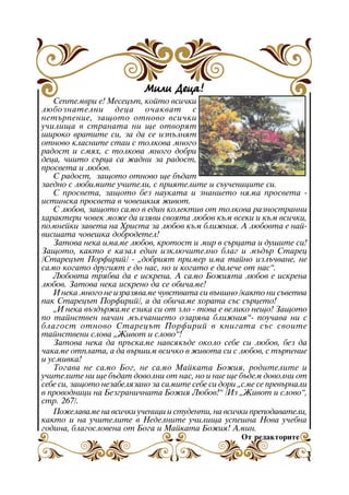 Ìèëè Äåöà!
Ñåïòåìâðè å! Ìåñåöúò, êîéòî âñè÷êè
ëþáîçíàòåëíè äåöà î÷àêâàò ñ
íåòúðïåíèå, çàùîòî îòíîâî âñè÷êè
ó÷èëèùà â ñòðàíàòà íè ùå îòâîðÿò
øèðîêî âðàòèòå ñè, çà äà ñå èçïúëíÿò
îòíîâî êëàñíèòå ñòàè ñ òîëêîâà ìíîãî
ðàäîñò è ñìÿõ, ñ òîëêîâà ìíîãî äîáðè
äåöà, ÷èèòî ñúðöà ñà æàäíè çà ðàäîñò,
ïðîñâåòà è ëþáîâ.
Ñ ðàäîñò, çàùîòî îòíîâî ùå áúäàò
çàåäíî ñ ëþáèìèòå ó÷èòåëè, ñ ïðèÿòåëèòå è ñúó÷åíèöèòå ñè.
Ñ ïðîñâåòà, çàùîòî áåç íàóêàòà è çíàíèåòî íÿìà ïðîñâåòà èñòèíñêà ïðîñâåòà â ÷îâåøêèÿ æèâîò.
Ñ ëþáîâ, çàùîòî ñàìî â åäèí êîëåêòèâ îò òîëêîâà ðàçíîñòðàííè
õàðàêòåðè ÷îâåê ìîæå äà èçÿâè ñâîÿòà ëþáîâ êúì âñåêè è êúì âñè÷êè,
ïîìíåéêè çàâåòà íà Õðèñòà çà ëþáîâ êúì áëèæíèÿ. À ëþáîâòà å íàéâèñøàòà ÷îâåøêà äîáðîäåòåë!
Çàòîâà íåêà èìàìå ëþáîâ, êðîòîñò è ìèð â ñúðöàòà è äóøèòå ñè!
Çàùîòî, êàêòî å êàçàë åäèí èçêëþ÷èòåëíî áëàã è ìúäúð Ñòàðåö
/Ñòàðåöúò Ïîðôèðèé/ - “äîáðèÿò ïðèìåð èìà òàéíî èçëú÷âàíå, íå
ñàìî êîãàòî äðóãèÿò å äî íàñ, íî è êîãàòî å äàëå÷å îò íàñ”.
Ëþáîâòà òðÿáâà äà å èñêðåíà. À ñàìî Áîæèÿòà ëþáîâ å èñêðåíà
ëþáîâ. Çàòîâà íåêà èñêðåíî äà ñå îáè÷àìå!
È íåêà ìíîãî íå èçðàçÿâàìå ÷óâñòâàòà ñè âúíøíî /êàêòî íè ñúâåòâà
ïàê Ñòàðåöúò Ïîðôèðèé/, à äà îáè÷àìå õîðàòà ñúñ ñúðöåòî!
“È íåêà âúçäúðæàìå åçèêà ñè îò çëî - òîâà å âåëèêî íåùî! Çàùîòî
ïî òàéíñòâåí íà÷èí ìúë÷àíèåòî îçàðÿâà áëèæíèÿ”- ïîó÷àâà íè ñ
áëàãîñò îòíîâî Ñòàðåöúò Ïîðôèðèé â êíèãàòà ñúñ ñâîèòå
òàéíñòâåíè ñëîâà “Æèâîò è ñëîâî”!
Çàòîâà íåêà äà ïðúñêàìå íàâñÿêúäå îêîëî ñåáå ñè ëþáîâ, áåç äà
÷àêàìå îòïëàòà, à äà âúðøèì âñè÷êî â æèâîòà ñè ñ ëþáîâ, ñ òúðïåíèå
è óñìèâêà!
Òîãàâà íå ñàìî Áîã, íå ñàìî Ìàéêàòà Áîæèÿ, ðîäèòåëèòå è
ó÷èòåëèòå íè ùå áúäàò äîâîëíè îò íàñ, íî è íèå ùå áúäåì äîâîëíè îò
ñåáå ñè, çàùîòî íåçàáåëÿçàíî çà ñàìèòå ñåáå ñè äîðè “ñìå ñå ïðåâúðíàëè
â ïðîâîäíèöè íà Áåçãðàíè÷íàòà Áîæèÿ Ëþáîâ!” /Èç “Æèâîò è ñëîâî”,
ñòð. 267/.
Ïîæåëàâàìå íà âñè÷êè ó÷åíèöè è ñòóäåíòè, íà âñè÷êè ïðåïîäàâàòåëè,
êàêòî è íà ó÷èòåëèòå â Íåäåëíèòå ó÷èëèùà óñïåøíà Íîâà ó÷åáíà
ãîäèíà, áëàãîñëîâåíà îò Áîãà è Ìàéêàòà Áîæèÿ! Àìèí.
Îò ðåäàêòîðèòå

3

 