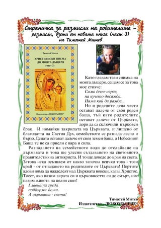 Ñòðàíè÷êà çà ðàçìèñëè íà ðîäèòåëèòå ðàçìèñëè, âçåòè îò íîâàòà êíèãà (÷àñò 3)
íà Òèìîòåé Ìèòåâ

Êàòî ãëåäàì òàçè ñíèìêà íà
ìîÿòà äúùåðÿ, ñåùàì ñå çà òîâà
ìîå ñòèõ÷å:
Ñàìî äåòå èãðàå,
íà êó÷åòî äîñàæäà.
Íÿìà êîé äà ðàæäà...
Íî è ðîäåíèòå äåöà ÷åñòî
îñòàâàò äàëå÷å îò ñâîÿ ðîäåí
áàùà, òúé êàòî ðîäèòåëèòå
îñòàâàò äàëå÷å îò Öúðêâàòà,
äîðè äà ñà ñêëþ÷èëè öúðêîâåí
áðàê. È íÿìàéêè çàêðèëàòà íà Öúðêâàòà, è ëèøåíî îò
áëàãîäàòòà íà Ñâåòèÿ Äóõ, ñåìåéñòâîòî ñå ðàçïàäà ëåñíî è
áúðçî. Äåöàòà îñòàâàò äàëå÷å îò ñâîÿ çåìåí áàùà, à Íåáåñíèÿò
Áàùà òå íå ñà ïðèåëè ñ âÿðà è ñèëà.
Ðàçïàäàíåòî íà ñåìåéñòâîòî âîäè äî îòñëàáâàíå íà
äúðæàâàòà è òîâà ùå óëåñíè ñúçäàâàíåòî íà ñâåòîâíîòî
ïðàâèòåëñòâî íà àíòèõðèñòà. È òî ùå äîâåäå äî êðàÿ íà ñâåòà.
Çàòîâà íåêà îñúçíàåì îò êàêâî çàïî÷âà âñè÷êî òîâà - òîçè
êðàé - îò îòïàäàíåòî íà ðîäèòåëèòå îò Öúðêâàòà! Ïîðòèòå
àäîâè íÿìà äà íàääåëåÿò íàä Öúðêâàòà âîâåêè, êàçâà Õðèñòîñ.
Òîåñò, àêî ïàçèì âÿðàòà ñè è öúðêîâíîñòòà ñè äî ñìúðò, íèå
ïàçèì æèâîòà íà öåëèÿ ñâÿò!
Ãëàâíàòà ãðåäà
ïîääúðæà äîìà.
À öúðêâàòà - ñâåòà!
Òèìîòåé Ìèòåâ
Èçäàòåëñòâî “ ËÞÁÎÌÚÄÐÈÅ”
4

 