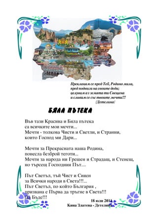 Ïðåêëàíÿì ñå ïðåä Òåá, Ðîäèíî ìèëà,
ïðåä ïîäâèãà íà ñâîèòå äåäè;
öåëóâàì àç çåìÿòà òè Ñâåùåíà
è ñëèâàì ñå ñúñ òâîèòå ìå÷òè!!!
/Äåòåëèíà/

ÁßËÀ ÏÚÒÅÊÀ
Âúâ òàçè Êðàñèâà è Áÿëà ïúòåêà
ñà âñè÷êèòå ìîè ìå÷òè...
Ìå÷òè - òîëêîâà ×èñòè è Ñâåòëè, è Ñòðàííè,
êîèòî Ãîñïîä ìè Äàðè...
Ìå÷òè çà Ïðåêðàñíàòà íàøà Ðîäèíà,
ïîíåñëà áåçáðîé òåãîòè...
Ìå÷òè çà íàðîäà íè Ãðåøåí è Ñòðàäàù, è Ñòåíåù,
íî òúðñåù Ãîñïîäíèÿ Ïúò....
Ïúò Ñâåòúë, òúé ×èñò è Ñèÿåí
çà Âñè÷êè íàðîäè â Ñâåòà!!!...
Ïúò Ñâåòúë, ïî êîéòî Áúëãàðèÿ ,
ïðèçâàíà å Ïúðâà äà òðúãíå â Ñâåòà!!!
Äà Áúäå!!!
6

18 þëè 2011
Êèíà Çëàòåâà - Äåòåëèíà

 