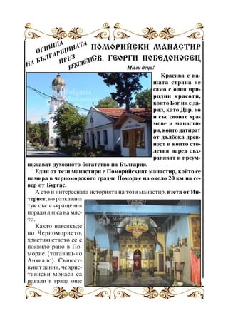 ÙÀ ÍÀÒÀ ÏÎÌÎÐÈÉÑÊÈ ÌÀÍÀÑÒÈÐ
ÍÈ
ÎÃ
ÙÈ
ÃÀÐ Å Ç
ÑÂ. ÃÅÎÐÃÈ ÏÎÁÅÄÎÍÎÑÅÖ
ÁÚË
ÒÅ
ÏÐ
ÎÂÅ
ÍÀ
Ìèëè äåöà!
ÂÅÊ
Êðàñèâà å íàøàòà ñòðàíà íå
ñàìî ñ îíèÿ ïðèðîäíè êðàñîòè,
êîèòî Áîã íè å äàðèë, êàòî Äàð, íî
è ñúñ ñâîèòå õðàìîâå è ìàíàñòèðè, êîèòî äàòèðàò
Çàâåòñêè ìàíàñòèð
îò äúëáîêà äðåâíîñò è êîèòî ñòîëåòèÿ íàðåä ñúõðàíÿâàò è ïðåóìíîæàâàò äóõîâíîòî áîãàòñòâî íà Áúëãàðèÿ.
Åäèí îò òåçè ìàíàñòèðè å Ïîìîðèéñêèÿò ìàíàñòèð, êîéòî ñå
íàìèðà â ÷åðíîìîðñêîòî ãðàä÷å Ïîìîðèå íà îêîëî 20 êì íà ñåâåð îò Áóðãàñ.
À åòî è èíòåðåñíàòà èñòîðèÿòà íà òîçè ìàíàñòèð, âçåòà îò Èíòåðíåò, íî ðàçêàçàíà
òóê ñúñ ñúêðàùåíèÿ
ïîðàäè ëèïñà íà ìÿñòî.
Êàêòî íàâñÿêúäå
ïî ×åðíîìîðèåòî,
õðèñòèÿíñòâîòî ñå å
ïîÿâèëî ðàíî â Ïîìîðèå (òîãàâàø-íî
Àíõèàëî). Ñúùåñòâóâàò äàííè, ÷å õðèñòèÿíñêè ìîíàñè ñà
èäâàëè â ãðàäà îùå
7

 