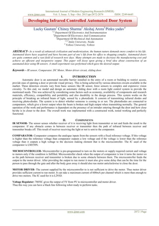 www.ijmer.com

International Journal of Modern Engineering Research (IJMER)
Vol. 3, Issue. 5, Sep - Oct. 2013 pp-2872-2874
ISSN: 2249-6645

Developing Infrared Controlled Automated Door System
Lucky Gautam1 Chinoy Sharma2 Akshaj Arora3 Pinku yadav4
1,2

Department Of Electronics And Instrumentation
Department Of Electronics And Communication
4
Department Of Mechnical And Automation
1,2,3
Amity University, Noida
4
Vellore University, Vellore

3

ABSTRACT- As a result of enhanced civilization and modernization, the human nature demands more comfort to his life.
Automated doors have acquired and have become part of one’s life from his office to shopping complex. Automated doors
are quite common and a vast field of research now days. Many attempts are made to decrease the manufacturing cost and
achieve an efficient and inexpensive output. This paper will focus upon giving a brief idea about construction of an
automated door using IR sensors. A small experiment was performed which gave the desired output.

Keywords – IR sensor, Comparator, DC Motor, Motor driver circuit, sliding door.
I.

INTRODUCTION

Automatic door is an automated movable barrier installed in the entry of a room or building to restrict access,
provide ease of opening a door or provide visual privacy. This is being achieved by various detection circuits available in the
market. These detection circuits vary from basic sensors like IR sensor, force sensors to complex and expensive vision
circuitry. To this end, we model and design an automatic sliding door with a room light control system to provide the
mentioned needs. This was achieved by considering some factors such as economy, availability of components and research
materials, efficiency, compatibility and portability and also durability in the design process. This system works on the
principle of breaking an infrared beam of light, sensed by a photodiode. It consists of transmitting infrared diodes and
receiving photo-diodes. The system is to detect whether someone is coming in or not. The photodiodes are connected to
comparators, which give a lower output when the beam is broken and high output when transmitting normally. The general
operation of the work and performance is dependent on the presence of an intruder entering through the door and how close
he/she is in closer to the door. The overall work was implemented with a constructed work, tested working and perfectly
functional.

II.

COMPONENTS

IR SENSOR- The sensor senses whether receiver of it is receiving light from transmitter or not and feeds the result to the
comparator. If any obstacle comes in between receiver or transmitter then the path of infrared between receiver and
transmitter breaks off. This result of receiver receiving the light or not is sent to the comparator.
COMPARATOR- Comparator compares the analogue inputs from the sensors with a fixed reference voltage. If this voltage
is higher than the reference voltage than comparator outputs a low voltage and if the voltage is lower than the reference
voltage than it outputs a high voltage to the decision making element that is the microcontroller. The IC used of the
comparator is LM358N.
MICROCONTROLLER- Microcontroller is pre-programmed to turn on the motors or supply required current and voltage
to motors only if the condition is fulfilled. Microcontroller check when the output of comparator is low it turns the motor on
as the path between receiver and transmitter is broken due to some obstacle between them. The microcontroller feeds the
output to the motor driver. After providing the output to run motor it must also give some delay that can be the time for the
person to pass through the gate and after the body goes away it should also run motor anticlockwise to close the door.
MOTOR DRIVER- The current supplied by the microcontroller to is not sufficient to drive the motor. Thus motor driver
provides sufficient current to run motor. It can take a maximum current of 600mA per channel which is more than enough to
drive two motors. The IC used for it is L293D.
Voltage Regulator: 7805IC gives the output of 5V from 9V to microcontroller and motor driver.
Thus this way you can have a black line following robot ready to perform tasks.

www.ijmer.com

2872 | Page

 