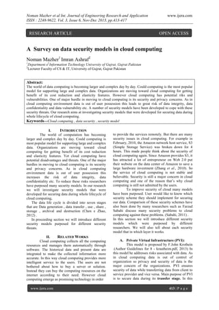 Noman Mazher et al Int. Journal of Engineering Research and Application
ISSN : 2248-9622, Vol. 3, Issue 6, Nov-Dec 2013, pp.413-417

RESEARCH ARTICLE

www.ijera.com

OPEN ACCESS

A Survey on data security models in cloud computing
Noman Mazher1 Imran Ashraf2
1
2

Department of Information Technology University of Gujrat, Gujrat Pakistan
Lecturer Faculty of CS & IT, University of Gujrat, Gujrat Pakistan

Abstract:
The world of data computing is becoming larger and complex day by day. Could computing is the most popular
model for supporting large and complex data. Organizations are moving toward cloud computing for getting
benefit of its cost reduction and elasticity features. However cloud computing has potential riks and
vulnerabilities. One of major hurdle in moving to cloud computing is its security and privacy concerns. As in
cloud computing environment data is out of user possession this leads to great risk of data integrity, data
confidentiality and data vulnerability etc. A number of security models have been developed to cope with these
security threats. Our research aims at investigating security models that were developed for securing data during
whole lifecycle of cloud computing.
Keywords—Cloud computing , data security , security model
I.
INTRODUCTION
The world of computation has becoming
larger and complex day by day. Could computing is
most popular model for supporting large and complex
data. Organizations are moving toward cloud
computing for getting benefit of its cost reduction
and elasticity features. Yet cloud computing have
potential disadvantages and threats. One of the major
hurdles in moving to cloud computing is its security
and privacy concerns. As in cloud computing
environment data is out of user possession this
increases the risk of data integrity, data
confidentiality etc. To reduce these risks researchers
have purposed many security models. In our research
we will investigate security models that were
developed for securing data during whole lifecycle of
cloud computing.
The data life cycle is divided into seven stages
that are Data generation , data transfer , use , share ,
storage , archival and destruction (Chen e Zhao,
2012) .
In proceeding section we will introduce different
security models purposed for different security
threats.
II.
RELATED WORKS
Cloud computing collects all the computing
resources and manages them automatically through
software. The historical data and present data are
integrated to make the collected information more
accurate. In this way cloud computing provides more
intelligent service to the users. The users are not
bothered about how to buy a server or solution.
Instead they can buy the computing resources on the
internet according to their need. However cloud
computing emerge as promising technology in order
www.ijera.com

to provide the services remotely. But there are many
security issues in cloud computing. For example in
February, 2010, the Amazon network host service, S3
(Simple Storage Service) was broken down for 4
hours. This made people think about the security of
cloud computing again. Since Amazon provides S3, it
has attracted a lot of entrepreneur on Web 2.0 put
their website on the data center of Amazon to save a
large hardware investment (Zhang et al., 2010). So
the service of cloud computing is not stable and
believable. Security is still a major concern in cloud
computing and one of the reason that’s why cloud
computing is still not admitted by the users.
To improve security of cloud many models
have been purposed. User would like to know which
security scheme they should implement for securing
our data. Comparison of these security schemes have
also been done by many researchers such as Farzad
Sabahi discuss many security problems to cloud
computing against these problems. (Sabahi, 2011) .
In this section we will introduce different security
models which were purposed by different
researchers. We will also tell about each security
model that in which layer it works.
A. Private Virtual Infrastructure (PVI):
This model is proposed by F.John Krothein
.(Author Guidelines for 8 - krautheim.pdf, 2013) In
this model he addresses risks associated with data. As
in cloud computing data is out of control of
organization so privacy and security of data is the
major concern of the organizations. PVI ensures
security of data while transferring data from client to
service provider and vice versa. Main purpose of PVI
is to secure data during its transfer stage. In this
413 | P a g e

 