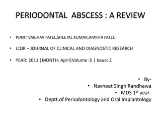PERIODONTAL ABSCESS : A REVIEW
• PUNIT VAIBHAV PATEL,SHEETAL KUMAR,AMRITA PATEL
• JCDR – JOURNAL OF CLINICAL AND DIAGNOSTIC RESEARCH
• YEAR: 2011 |MONTH: April|Volume :5 | Issue: 2
• By-
• Navneet Singh Randhawa
• MDS 1st year-
• Deptt.of Periodontology and Oral Implantology
 