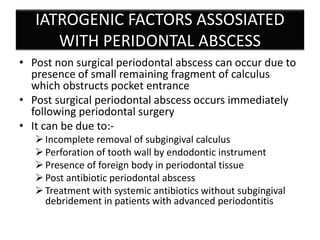 IATROGENIC FACTORS ASSOSIATED
WITH PERIDONTAL ABSCESS
• Post non surgical periodontal abscess can occur due to
presence of small remaining fragment of calculus
which obstructs pocket entrance
• Post surgical periodontal abscess occurs immediately
following periodontal surgery
• It can be due to:-
Incomplete removal of subgingival calculus
Perforation of tooth wall by endodontic instrument
Presence of foreign body in periodontal tissue
Post antibiotic periodontal abscess
Treatment with systemic antibiotics without subgingival
debridement in patients with advanced periodontitis
 
