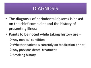 DIAGNOSIS
• The diagnosis of periodontal abscess is based
on the chief complaint and the history of
presenting illness
• Points to be noted while taking history are:-
Any medical condition
Whether patient is currently on medication or not
Any previous dental treatment
Smoking history
 