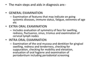 • The main steps and aids in diagnosis are:-
• GENERAL EXAMINATION
– Examination of features that may indicate on going
systemic diseases, immune status, fatigue, extremes of age
etc
• EXTRA ORAL EXAMINATION
– Includes evaluation of symmetry of face for swelling,
redness, fluctuance, sinus, trismus and examination of
cervical lymph nodes
• INTRA ORAL EXAMINATION
– Examination of the oral mucosa and dentition for gingival
swelling, redness and tenderness, checking for
suppuration, checking for mobility and elevation,
evaluation of oral hygiene and examination of
periodontium including periodontal screening
 