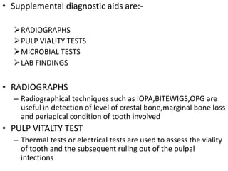• Supplemental diagnostic aids are:-
RADIOGRAPHS
PULP VIALITY TESTS
MICROBIAL TESTS
LAB FINDINGS
• RADIOGRAPHS
– Radiographical techniques such as IOPA,BITEWIGS,OPG are
useful in detection of level of crestal bone,marginal bone loss
and periapical condition of tooth involved
• PULP VITALTY TEST
– Thermal tests or electrical tests are used to assess the viality
of tooth and the subsequent ruling out of the pulpal
infections
 