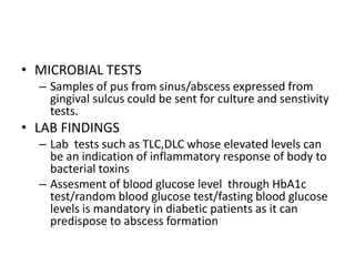 • MICROBIAL TESTS
– Samples of pus from sinus/abscess expressed from
gingival sulcus could be sent for culture and senstivity
tests.
• LAB FINDINGS
– Lab tests such as TLC,DLC whose elevated levels can
be an indication of inflammatory response of body to
bacterial toxins
– Assesment of blood glucose level through HbA1c
test/random blood glucose test/fasting blood glucose
levels is mandatory in diabetic patients as it can
predispose to abscess formation
 