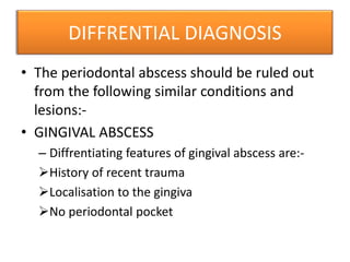 DIFFRENTIAL DIAGNOSIS
• The periodontal abscess should be ruled out
from the following similar conditions and
lesions:-
• GINGIVAL ABSCESS
– Diffrentiating features of gingival abscess are:-
History of recent trauma
Localisation to the gingiva
No periodontal pocket
 