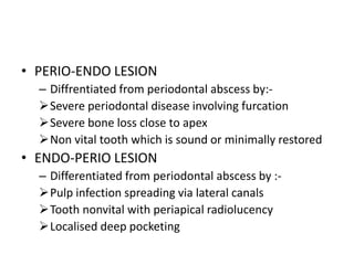 • PERIO-ENDO LESION
– Diffrentiated from periodontal abscess by:-
Severe periodontal disease involving furcation
Severe bone loss close to apex
Non vital tooth which is sound or minimally restored
• ENDO-PERIO LESION
– Differentiated from periodontal abscess by :-
Pulp infection spreading via lateral canals
Tooth nonvital with periapical radiolucency
Localised deep pocketing
 
