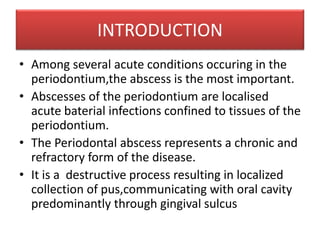 INTRODUCTION
• Among several acute conditions occuring in the
periodontium,the abscess is the most important.
• Abscesses of the periodontium are localised
acute baterial infections confined to tissues of the
periodontium.
• The Periodontal abscess represents a chronic and
refractory form of the disease.
• It is a destructive process resulting in localized
collection of pus,communicating with oral cavity
predominantly through gingival sulcus
 