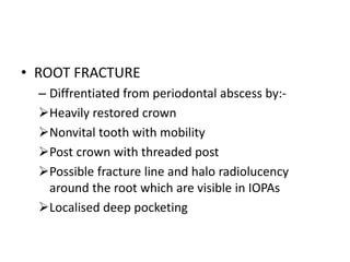 • ROOT FRACTURE
– Diffrentiated from periodontal abscess by:-
Heavily restored crown
Nonvital tooth with mobility
Post crown with threaded post
Possible fracture line and halo radiolucency
around the root which are visible in IOPAs
Localised deep pocketing
 